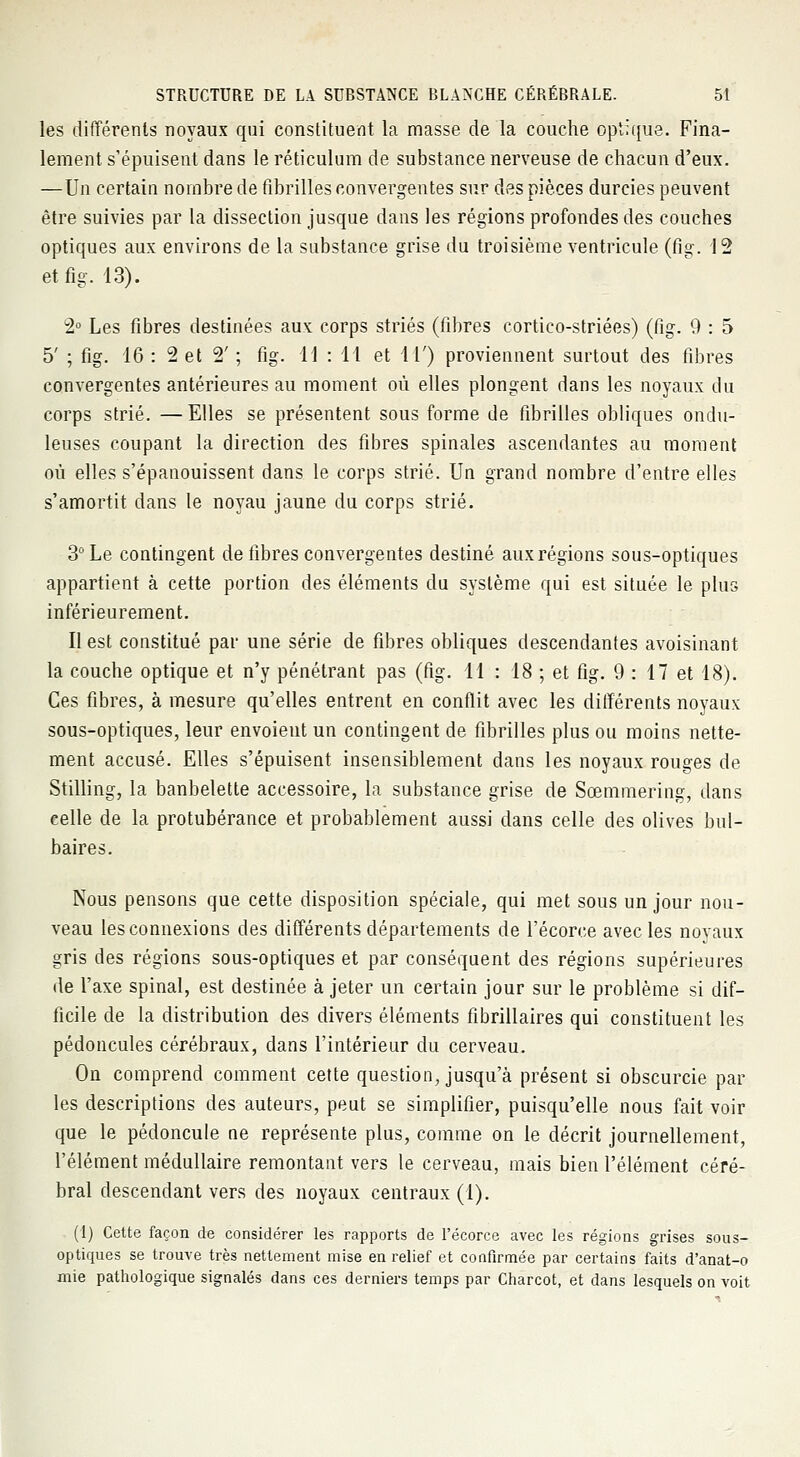 les différents noyaux qui constituent la masse de la couche optique. Fina- lement s'épuisent dans le réticulum de substance nerveuse de chacun d'eux. —Un certain nombre de fibrilles convergentes sur des pièces durcies peuvent être suivies par la dissection jusque dans les régions profondes des couches optiques aux environs de la substance grise du troisième ventricule (fig. 12 etfig. 13). 2° Les fibres destinées aux corps striés (fibres cortico-striées) (fig. 9 : 5 5' ; fig. 16 : 2 et 2' ; fig. 11 : 14 et 11') proviennent surtout des fibres convergentes antérieures au moment où elles plongent dans les noyaux du corps strié. —Elles se présentent sous forme de fibrilles obliques ondu- leuses coupant la direction des fibres spinales ascendantes au moment où elles s'épanouissent dans le corps strié. Un grand nombre d'entre elles s'amortit dans le noyau jaune du corps strié. 3° Le contingent de fibres convergentes destiné aux régions sous-optiques appartient à cette portion des éléments du système qui est située le plus inférieurement. Il est constitué par une série de fibres obliques descendantes avoisinant la couche optique et n'y pénétrant pas (fig. 11 : 18 ; et fig. 9 : 17 et 18). Ces fibres, à mesure qu'elles entrent en conflit avec les différents noyaux sous-optiques, leur envoient un contingent de fibrilles plus ou moins nette- ment accusé. Elles s'épuisent insensiblement dans les noyaux rouges de Stilling, la banbelette accessoire, la substance grise de Sœmmering, dans celle de la protubérance et probablement aussi dans celle des olives bul- baires. Nous pensons que cette disposition spéciale, qui met sous un jour nou- veau les connexions des différents départements de l'écorce avec les novaux gris des régions sous-optiques et par conséquent des régions supérieures de l'axe spinal, est destinée à jeter un certain jour sur le problème si dif- ficile de la distribution des divers éléments fibrillaires qui constituent les pédoncules cérébraux, dans l'intérieur du cerveau. On comprend comment cette question, jusqu'à présent si obscurcie par les descriptions des auteurs, peut se simplifier, puisqu'elle nous fait voir que le pédoncule ne représente plus, comme on le décrit journellement, l'élément médullaire remontant vers le cerveau, mais bien l'élément céré- bral descendant vers des noyaux centraux (1). (1) Cette façon de considérer les rapports de l'écorce avec les régions grises sous- optiques se trouve très nettement mise en relief et confirmée par certains faits d'anat-o mie pathologique signalés dans ces derniers temps par Charcot, et dans lesquels on voit