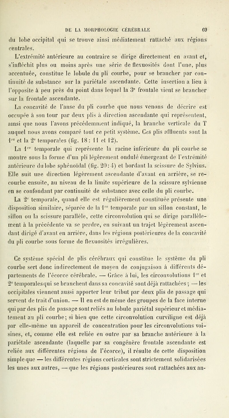 du lobe occipital qui se trouve ainsi méciiatement rattaché aux régions centrales. L'extrémité antérieure au contraire se dirige directement en avant et, s'infléchit plus ou moins après une série de flexuosités dont l'une, plus accentuée, constitue le lobule du pli courbe, pour se brancher par con- tinuité de substance sur la pariétale ascendante. Cette insertion a lieu à l'opposite à peu près du point dans lequel la 3e frontale vient se brancher sur la frontale ascendante. La concavité de l'anse du pli courbe que nous venons de décrire est occupée à son tour par deux plis à direction ascendante qui représentent, ainsi que nous l'avons précédemment indiqué, la branche verticale du T auquel nous avons comparé tout ce petit système. Ces plis affluents sont la lre et la 2e temporales (fig. 48 : 11 et 12). La lre temporale qui représente la racine inférieure du pli courbe se montre sous la forme d'un pli légèrement ondulé émergeant de l'extrémité antérieure du lobe sphénoïdal (fig. 20:4) et bordant la scissure de Sylvius. Elle suit une direction légèrement ascendante d'avant en arrière, se re- courbe ensuite, au niveau de la limite supérieure de la scissure sylvienne en se confondant par continuité de substance avec celle du pli courbe. La 2e temporale, quand elle est régulièrement constituée présente une disposition similaire, séparée de la lrc temporale par un sillon constant, le siilon ou la scissure parallèle, cette circonvolution qui se dirige parallèle- ment à la précédente va se perdre, en suivant un trajet légèrement ascen- dant dirigé d'avant en arrière, dans les régions postérieures delà concavité du pli courbe sous forme de flexuosités irrégulières. Ce système spécial de plis cérébraux qui constitue le système du pli courbe sert donc indirectement de moyen de conjugaison à différents dé- partements de l'écorce cérébrale. — Grâce à lui, les circonvolutions lre et 2e temporales qui se branchent dans sa concavité sont déjà rattachées ; —les occipitales viennent aussi apporter leur tribut par deux plis de passage qui servent de trait d'union. — Tl en est de même des groupes de la face interne qui par des plis de passage sont reliés au lobule pariétal supérieur et média- tement au pli courbe; si bien que cette circonvolution curviligne est déjà par elle-même un appareil de concentration pour les circonvolutions voi- sines, et, comme elle est reliée en outre par sa branche antérieure à la pariétale ascendante (laquelle par sa congénère frontale ascendante est reliée aux différentes régions de l'écorce), il résulte de cette disposition simple que — les différentes régions corticales sont strictement solidarisées les unes aux autres, —que les régions postérieures sont rattachées aux an-