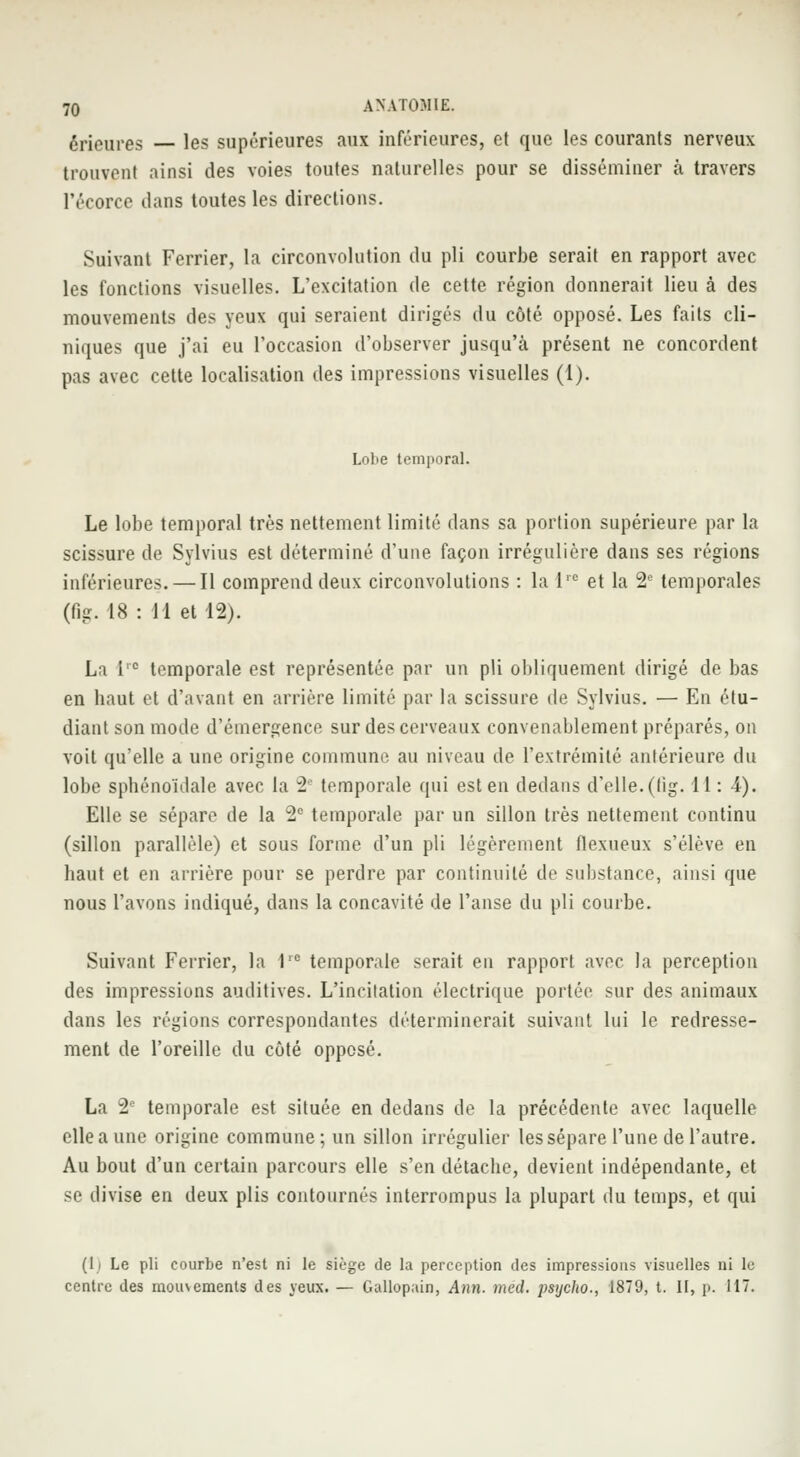 érieures les supérieures aux inférieures, et que les courants nerveux trouvent ainsi des voies toutes naturelles pour se disséminer à travers l'écoree dans toutes les directions. Suivant Ferrier, la circonvolution du pli courbe serait en rapport avec les fonctions visuelles. L'excitation de cette région donnerait lieu à des mouvements des yeux qui seraient dirigés du côté opposé. Les faits cli- niques que j'ai eu l'occasion d'observer jusqu'à présent ne concordent pas avec cette localisation des impressions visuelles (1). Lobe temporal. Le lobe temporal très nettement limité dans sa portion supérieure par la scissure de Sylvius est déterminé d'une façon irrégulière dans ses régions inférieures. — Il comprend deux circonvolutions : la l,c et la 2° temporales (fig. 18 : 11 et 12). La l'c temporale est représentée par un pli obliquement dirigé de bas en haut et d'avant en arrière limité par la scissure de Sylvius. — En étu- diant son mode d'émergence sur des cerveaux convenablement préparés, on voit qu'elle a une origine commune au niveau de l'extrémité antérieure du lobe sptiénoïdale avec la 2e temporale qui est en dedans d'elle, (lig. 11 : 4). Elle se sépare de la 2e temporale par un sillon très nettement continu (sillon parallèle) et sous forme d'un pli légèrement llexueux s'élève en liant et en arrière pour se perdre par continuité de substance, ainsi que nous l'avons indiqué, dans la concavité de l'anse du pli courbe. Suivant Ferrier, la 1,c temporale serait en rapport avec la perception des impressions auditives. L'incilation électrique portée sur des animaux dans les régions correspondantes déterminerait suivant lui le redresse- ment de l'oreille du côté opposé. La 2° temporale est située en dedans de la précédente avec laquelle elle a une origine commune; un sillon irrégulier les sépare l'une de l'autre. Au bout d'un certain parcours elle s'en détacbe, devient indépendante, et se divise en deux plis contournés interrompus la plupart du temps, et qui (li Le pli courbe n'est ni le siège de la perception des impressions visuelles ni le centre des mouvements des yeux. — Gallopain, Afin. méd. psijcho., 1879, t. II, p. 117.