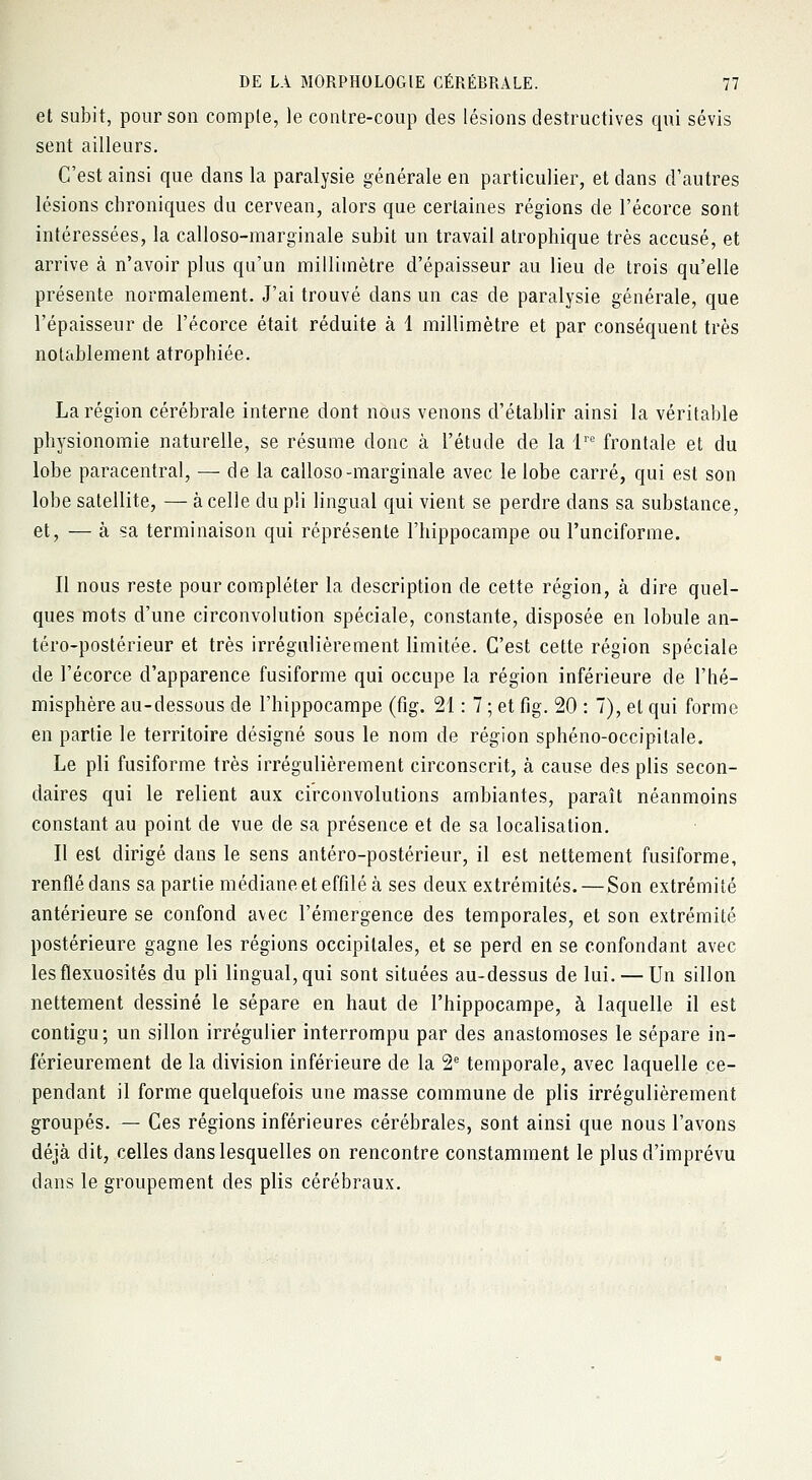et subit, pour son compte, le contre-coup des lésions destructives qui sévis sent ailleurs. C'est ainsi que dans la paralysie générale en particulier, et dans d'autres lésions chroniques du cervean, alors que certaines régions de l'écorce sont intéressées, la calloso-marginale subit un travail atrophique très accusé, et arrive à n'avoir plus qu'un millimètre d'épaisseur au lieu de trois qu'elle présente normalement. J'ai trouvé dans un cas de paralysie générale, que l'épaisseur de l'écorce était réduite à 1 millimètre et par conséquent très notablement atrophiée. La région cérébrale interne dont nous venons d'établir ainsi la véritable physionomie naturelle, se résume donc à l'étude de la lre frontale et du lobe paracentral, — de la calloso-marginale avec le lobe carré, qui est son lobe satellite, — à celle du pli lingual qui vient se perdre dans sa substance, et, — à sa terminaison qui réprésente l'hippocampe ou l'unciforme. Il nous reste pour compléter la description de cette région, à dire quel- ques mots d'une circonvolution spéciale, constante, disposée en lobule an- téro-postérieur et très irrégulièrement limitée. C'est cette région spéciale de l'écorce d'apparence fusiforme qui occupe la région inférieure de l'hé- misphère au-dessous de l'hippocampe (fig. 21 : 7 ; et fig. 20 : 7), et qui forme en partie le territoire désigné sous le nom de région sphéno-occipilale. Le pli fusiforme très irrégulièrement circonscrit, à cause des plis secon- daires qui le relient aux circonvolutions ambiantes, paraît néanmoins constant au point de vue de sa présence et de sa localisation. Il est dirigé dans le sens antéro-postérieur, il est nettement fusiforme, renflé dans sa partie médiane et effilé à ses deux extrémités. — Son extrémité antérieure se confond avec l'émergence des temporales, et son extrémité postérieure gagne les régions occipitales, et se perd en se confondant avec les flexuosités du pli lingual, qui sont situées au-dessus de lui. — Un sillon nettement dessiné le sépare en haut de l'hippocampe, à laquelle il est contigu; un sillon irrégulier interrompu par des anastomoses le sépare in- férieurement de la division inférieure de la 2e temporale, avec laquelle ce- pendant il forme quelquefois une masse commune de plis irrégulièrement groupés. — Ces régions inférieures cérébrales, sont ainsi que nous l'avons déjà dit, celles dans lesquelles on rencontre constamment le plus d'imprévu dans le groupement des plis cérébraux.