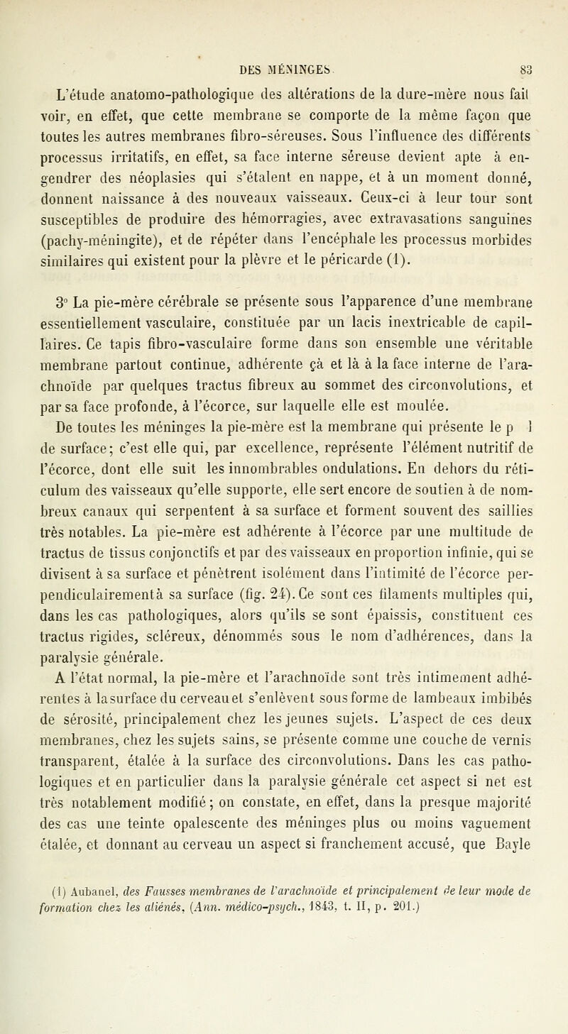 L'étude anatomo-pathologique des altérations de la dure-mère nous fait voir, en effet, que cette membrane se comporte de la même façon que toutes les autres membranes fibro-séreuses. Sous l'influence des différents processus irritatifs, en effet, sa face interne séreuse devient apte à en- gendrer des néoplasies qui s'étalent en nappe, et à un moment donné, donnent naissance à des nouveaux vaisseaux. Ceux-ci à leur tour sont susceptibles de produire des hémorragies, avec extravasations sanguines (pachy-méningite), et de répéter dans l'encéphale les processus morbides similaires qui existent pour la plèvre et le péricarde (1). 3° La pie-mère cérébrale se présente sous l'apparence d'une membrane essentiellement vasculaire, constituée par un lacis inextricable de capil- laires. Ce tapis fibro-vasculaire forme dans son ensemble une véritable membrane partout continue, adhérente çà et là à la face interne de l'ara- chnoïde par quelques tractus fibreux au sommet des circonvolutions, et par sa face profonde, à l'écorce, sur laquelle elle est moulée. De toutes les méninges la pie-mère est la membrane qui présente le p 1 de surface; c'est elle qui, par excellence, représente l'élément nutritif de l'écorce, dont elle suit les innombrables ondulations. En dehors du réti- culum des vaisseaux qu'elle supporte, elle sert encore de soutien à de nom- breux canaux qui serpentent à sa surface et forment souvent des saillies très notables. La pie-mère est adhérente à l'écorce par une multitude de tractus de tissus conjonctifs et par des vaisseaux en proportion infinie, qui se divisent à sa surface et pénètrent isolément dans l'intimité de l'écorce per- pendiculairementà sa surface (fig. 24). Ce sont ces filaments multiples qui, dans les cas pathologiques, alors qu'ils se sont épaissis, constituent ces tractus rigides, scléreux, dénommés sous le nom d'adhérences, dans la paralysie générale. A l'état normal, la pie-mère et l'arachnoïde sont très intimement adhé- rentes à lasurface du cerveauet s'enlèvent sous forme de lambeaux imbibés de sérosité, principalement chez les jeunes sujets. L'aspect de ces deux membranes, chez les sujets sains, se présente comme une couche de vernis transparent, étalée à la surface des circonvolutions. Dans les cas patho- logiques et en particulier dans la paralysie générale cet aspect si net est très notablement modifié; on constate, en effet, dans la presque majorité des cas une teinte opalescente des méninges plus ou moins vaguement étalée, et donnant au cerveau un aspect si franchement accusé, que Bayle (1) Aubanel, des Fausses membranes de Varaehnoïde et principalement de leur mode de formation chez les aliénés, (Ann. médico-psych., 1843. t. II, p. 201.)