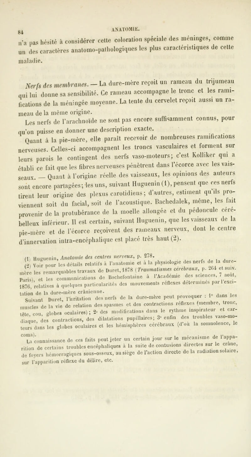 »s hésité à considérer celte coloration spéciale des méninges, comme n„ des caractères anatomc-pathologiques les plus caractéristiques de cette maladie. tferfs des membranes.-La dure-mère reçoit un rameau du trijumeau qui lui donne sa sensibilité. Ce rameau accompagne le tronc et les rami- llcations de la méningée moyenne. La tente du cervelet reçoit aussi un ra- meau de la même origine. Les nerfs de l'arachnoïde ne sont pas encore suffisamment connus, pour qu'on puisse en donner une description exacte. Quant à la pie-mère, elle paraît recevoir de nombreuses ramifications nerveuses. Celles-ci accompagnent les troncs vasculaires et forment sur leurs parois le contingent des nerfs vaso-moteurs; c'est Kolliker qui a établi ce fait que les fibres nerveuses pénètrent dans l'écorce avec les vais- seaux — Quant à l'origine réelle des vaisseaux, les opinions des auteurs sont encore partagées;«les uns, suivant Huguenin(l), pensent que ces nerfs tirent leur origine des plexus carolidieus; d'autres, estiment qu'ils pro- viennent soit du facial, soit de l'acoustique. Bachedalek, même, les fait provenir de la protubérance de la moelle allongée et du pédoncule céré- belleux inférieur. Il est certain, suivant Iluguenin, que les vaisseaux de la pie-mère et de l'écorce reçoivent des rameaux nerveux, dont le centre d'innervation inlra-encéphalique est placé très haut (2). flj Huguenin, Anatomle des centres nerveux, p. 278. 2 Voir pour les détails relatifs à l'anatomie et à la physiologie des nerfs de la dure- m ;. les remarquables travaux de Duret,1878 (Traumatisme* cérébraux, p. 264 etsuiv. pTru) et les communications de Bochefontaine à l'Académie des sciences, 7 août, 187.;, relatives à quelques particularités des mouvements réflexes déterminés par 1 exci- tation de la dure-mère crânienne. ,„„«!„„ Suivant Duret, l'irritation des nerfs de la dure-mère peut provoquer : 1« dans les muscles de la vie de relation des spasmes et des contractions réflexes (membre, tronc, tête cou lobes oculaires); 2- des modifications dans le rythme inspirateur et car- diaque cies contractions, des dilatations pupillaires; 3° enfin des troubles vaso-mo- teuîs dans les globes oculaires et les hémisphères cérébraux (d'où la somnolence, le ^connaissance de ces faits peut jeter un certain jour sur le mécanisme de l'appa- rition de certains troubles encéphaliques à la suite de contusions directes sur le crâne, de foyers hémorragiques sous-osseux, ausiège de l'action directe delà radiation solaire, sur l'apparition réflexe du délire, etc.