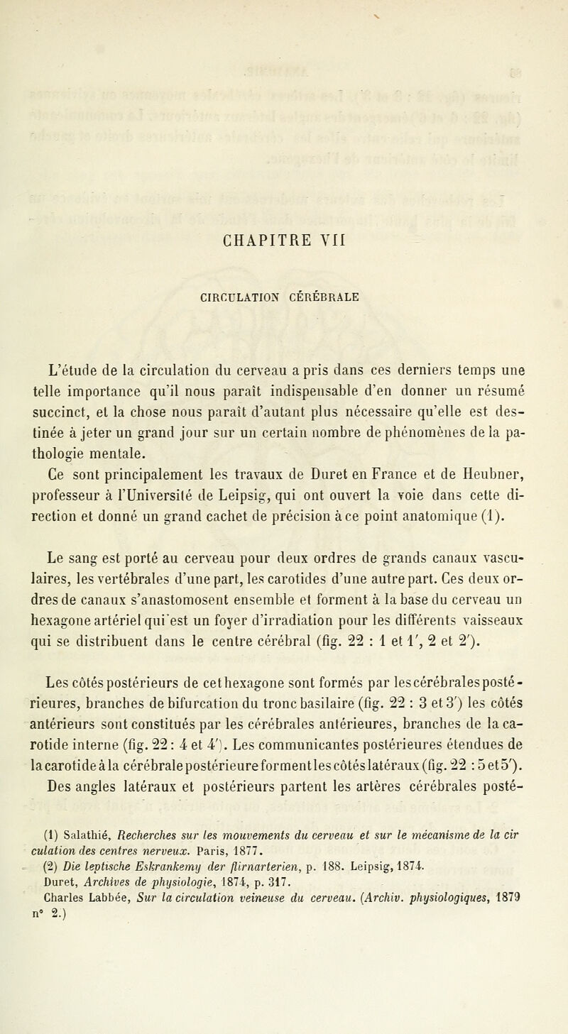 CIRCULATION CEREBRALE L'étude de la circulation du cerveau a pris dans ces derniers temps une telle importance qu'il nous paraît indispensable d'en donner un résumé succinct, et la chose nous paraît d'autant plus nécessaire qu'elle est des- tinée à jeter un grand jour sur un certain nombre de phénomènes de la pa- thologie mentale. Ce sont principalement les travaux de Duret en France et de Heubner, professeur à l'Université de Leipsig, qui ont ouvert la voie dans cette di- rection et donné un grand cachet de précision à ce point anatomique (1). Le sang est porté au cerveau pour deux ordres de grands canaux vascu- laires, les vertébrales d'une part, les carotides d'une autre part. Ces deux or- dres de canaux s'anastomosent ensemble et forment à la base du cerveau un hexagone artériel qui'est un foyer d'irradiation pour les différents vaisseaux qui se distribuent dans le centre cérébral (fig. 22 : 1 et 1', 2 et 2'). Les côtés postérieurs de cet hexagone sont formés par les cérébrales posté- rieures, branches de bifurcation du tronc basilaire (fig. 22 : 3 et 3') les côtés antérieurs sont constitués par les cérébrales antérieures, branches de la ca- rotide interne (fig. 22 : 4 et 4'). Les communicantes postérieures étendues de la carotide à la cérébrale postérieure for ment les côtés latéraux (fig. 22 :5 et 5'). Des angles latéraux et postérieurs partent les artères cérébrales posté- (1) Salathié, Recherches sur les mouvements du cerveau et sur le mécanisme de la cir culation des centres nerveux. Paris, 1877. (2) Die leptische Eskrankemy der flirnarterien, p. 188. Leipsig, 1874. Duret, Archives de physiologie, 1874, p. 317. Charles Labbée, Sur la circulation veineuse du cerveau. (Archiv. physiologiques, 1879 n° 2.)
