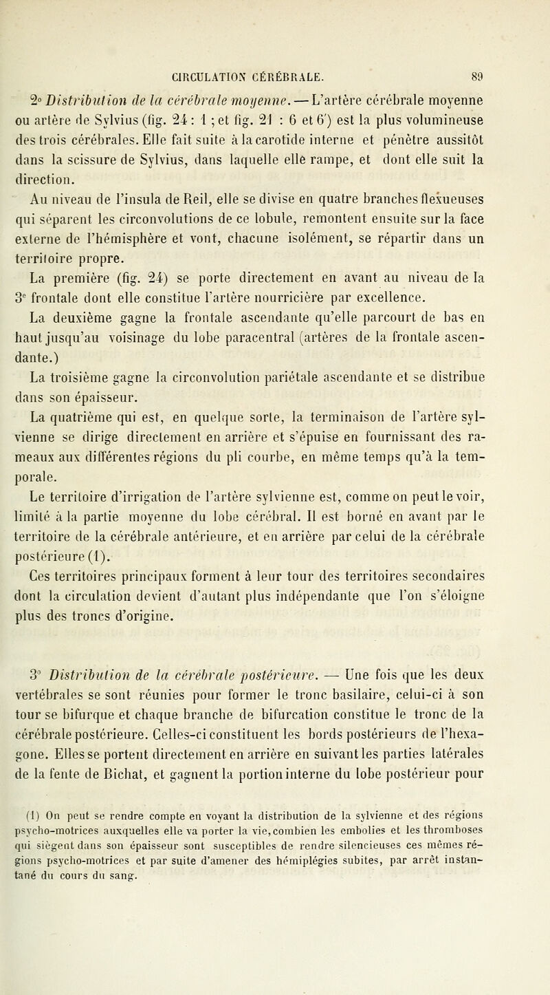 2° Distribution de la cérébrale moyenne. — L'artère cérébrale moyenne ou artère de Sylvius (fig. 21 : 1 ; et fig. 21 : 6 et 6') est la plus volumineuse des trois cérébrales. Elle fait suite à la carotide interne et pénètre aussitôt dans la scissure de Sylvius, dans laquelle elle rampe, et dont elle suit la direction. Au niveau de l'insula de Reil, elle se divise en quatre branches flexueuses qui séparent les circonvolutions de ce lobule, remontent ensuite sur la face externe de l'hémisphère et vont, chacune isolément, se répartir dans un terriloire propre. La première (fig. 2i) se porte directement en avant au niveau de la 3e frontale dont elle constitue l'artère nourricière par excellence. La deuxième gagne la frontale ascendante qu'elle parcourt de bas en haut jusqu'au voisinage du lobe paracentral (artères de la frontale ascen- dante.) La troisième gagne la circonvolution pariétale ascendante et se distribue dans son épaisseur. La quatrième qui est, en quelque sorte, la terminaison de l'artère syl- vienne se dirige directement en arrière et s'épuise en fournissant des ra- meaux aux différentes régions du pli courbe, en même temps qu'à la tem- porale. Le territoire d'irrigation de l'artère syl vienne est, comme on peut le voir, limité à la partie moyenne du lobe cérébral. Il est borné en avant par le territoire de la cérébrale antérieure, et en arrière par celui de la cérébrale postérieure (1). Ces territoires principaux forment à leur tour des territoires secondaires dont la circulation devient d'autant plus indépendante que l'on s'éloigne plus des troncs d'origine. 3° Distribution de la cérébrale postérieure. — Une fois que les deux vertébrales se sont réunies pour former le tronc basilaire, celui-ci à son tour se bifurque et chaque branche de bifurcation constitue le tronc de la cérébrale postérieure. Celles-ci constituent les bords postérieurs de l'hexa- gone. Elles se portent directement, en arrière en suivant les parties latérales de la fente de Bichat, et gagnent la portion interne du lobe postérieur pour (1) On peut se rendre compte en voyant la distribution de la sylvienne et des régions psycho-motrices auxquelles elle va porter la vie, combien les embolies et les thromboses qui siègent dans son épaisseur sont susceptibles de rendre silencieuses ces mêmes ré- gions psycho-motrices et par suite d'amener des hémiplégies subites, par arrêt instan- tané du cours du sans.