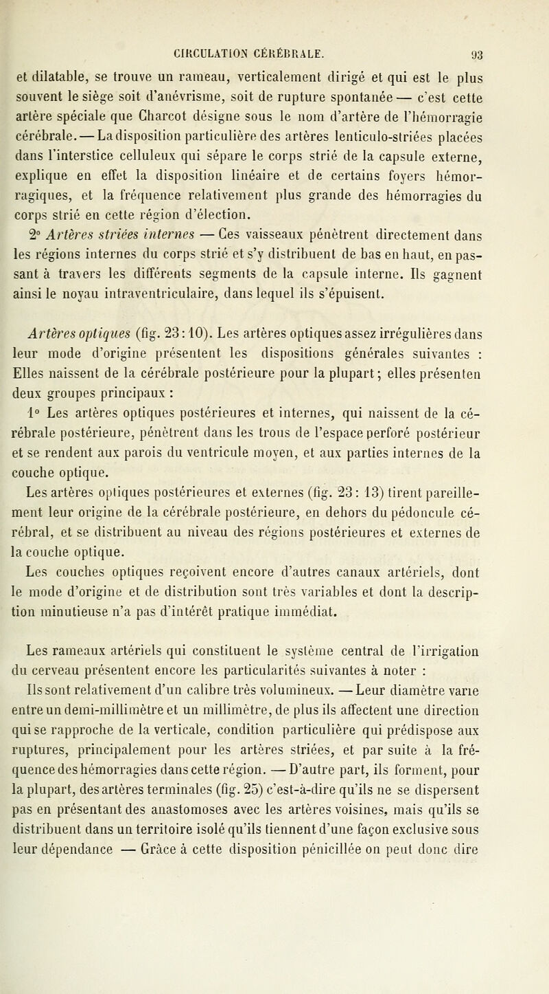 et dilatable, se trouve un rameau, verticalement dirigé et qui est le plus souvent le siège soit d'anévrisme, soit de rupture spontanée — c'est cette artère spéciale que Charcot désigne sous le nom d'artère de l'hémorragie cérébrale. — La disposition particulière des artères lenticulo-striées placées dans l'interstice celluleux qui sépare le corps strié de la capsule externe, explique en effet la disposition linéaire et de certains foyers hémor- ragiques, et la fréquence relativement plus grande des hémorragies du corps strié en cette région d'élection. 2° Artères striées internes — Ces vaisseaux pénètrent directement dans les régions internes du corps strié et s'y distribuent de bas en haut, en pas- sant à travers les différents segments de la capsule interne. Ils gagnent ainsi le noyau intraventriculaire, dans lequel ils s'épuisent. Artères optiques (fig. 23 : 10). Les artères optiques assez irrégulières dans leur mode d'origine présentent les dispositions générales suivantes : Elles naissent de la cérébrale postérieure pour la plupart; elles présenten deux groupes principaux : 1° Les artères optiques postérieures et internes, qui naissent de la cé- rébrale postérieure, pénètrent dans les trous de l'espace perforé postérieur et se rendent aux parois du ventricule moyen, et aux parties internes de la couche optique. Les artères opliques postérieures et externes (fig. 23: 13) tirent pareille- ment leur origine de la cérébrale postérieure, en dehors du pédoncule cé- rébral, et se distribuent au niveau des régions postérieures et externes de la couche optique. Les couches optiques reçoivent encore d'autres canaux artériels, dont le mode d'origine et de distribution sont très variables et dont la descrip- tion minutieuse n'a pas d'intérêt pratique immédiat. Les rameaux artériels qui constituent le système central de l'irrigation du cerveau présentent encore les particularités suivantes à noter : Ils sont relativement d'un calibre très volumineux. —Leur diamètre varie entre un demi-millimètre et un millimètre, de plus ils affectent une direction qui se rapproche de la verticale, condition particulière qui prédispose aux ruptures, principalement pour les artères striées, et par suite à la fré- quence des hémorragies dans cette région. — D'autre part, ils forment, pour la plupart, des artères terminales (fig. 25) c'est-à-dire qu'ils ne se dispersent pas en présentant des anastomoses avec les artères voisines, mais qu'ils se distribuent dans un territoire isolé qu'ils tiennent d'une façon exclusive sous leur dépendance — Grâce à cette disposition pénicillée on peut donc dire