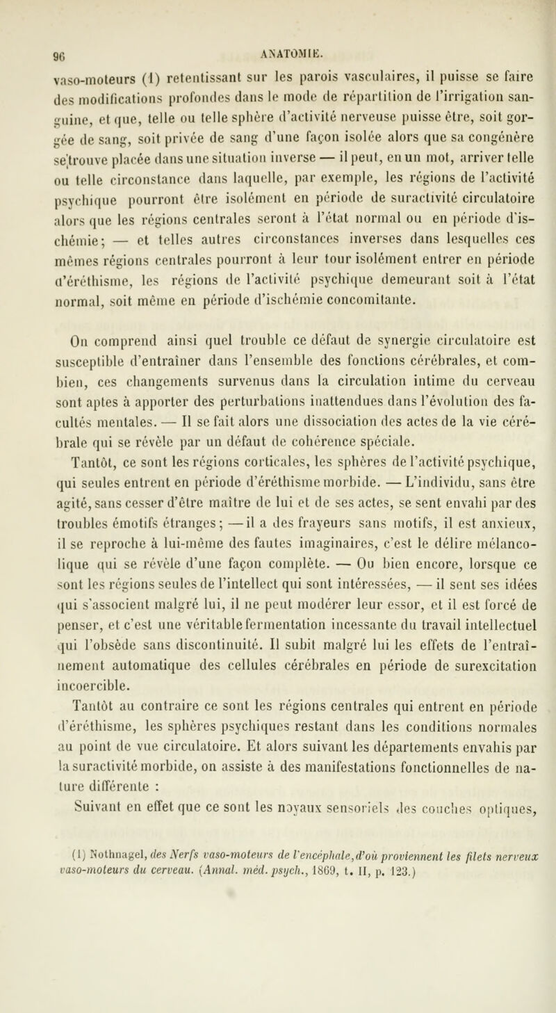 g,-, ANATÛMIK. vaso-moteurs (1) retentissant sur les parois vasculaires, il puisse se faire des modifications profondes dans le mode de répartition de l'irrigation san- guine, et que, telle ou telle sphère d'activité nerveuse puisse être, soit gor- gée de sang, soit privée de sang d'une façon isolée alors que sa congénère se'.trouve placée dans une situation inverse — il peut, en un mot, arriver telle ou telle circonstance dans laquelle, par exemple, les régions de l'activité psychique pourront être isolément en période de suractivité circulatoire alors que les régions centrales seront à l'état normal ou en période d'is- chémie; — et telles autres circonstances inverses dans lesquelles ces mêmes régions centrales pourront à leur tour isolément entrer en période a'éréthisme, les régions de l'activité psychique demeurant soit à l'état normal, soit même en période d'ischémie concomitante. On comprend ainsi quel trouhle ce défaut de synergie circulatoire est susceptihle d'entraîner dans l'ensemhle des fondions céréhrales, et com- hien, ces changements survenus dans la circulation intime du cerveau sont aptes à apporter des perturbations inattendues dans l'évolution des fa- cultés mentales. — Il se fait alors une dissociation des actes de la vie céré- hrale qui se révèle par un défaut de cohérence spéciale. Tantôt, ce sont les régions corticales, les sphères de l'activité psychique, qui seules entrent en période d'éréthismemorhide. —L'individu, sans être agité, sans cesser d'être maître de lui et de ses actes, se sent envahi par des trouhles émotifs étranges; —il a des frayeurs sans motifs, il est anxieux, il se reproche à lui-même des fautes imaginaires, c'est le délire mélanco- lique qui se révèle d'une façon complète. — Ou bien encore, lorsque ce sont les régions seules de l'intellect qui sont intéressées, — il sent ses idées (jui s'associent malgré lui, il ne peut modérer leur essor, et il est forcé de penser, et c'est une véritable fermentation incessante du travail intellectuel qui l'obsède sans discontinuité. Il subit malgré lui les effets de l'entraî- nement automatique des cellules cérébrales en période de surexcitation incoercible. Tantôt au contraire ce sont les régions centrales qui entrent en période d'éréthisme, les sphères psychiques restant dans les conditions normales au point de vue circulatoire. Et alors suivant les départements envahis par la suractivité morbide, on assiste à des manifestations fonctionnelles de na- ture différente : Suivant en effet que ce sont les noyaux sensoriels des couches optiques, (1) Nothnagel, des Nerfs vaso-moteurs de l'encéphale,d'où proviennent les filets nerveux vaso-moteurs du cerveau. {Annal, méd.psych., 1809, t. II, p. 123.)