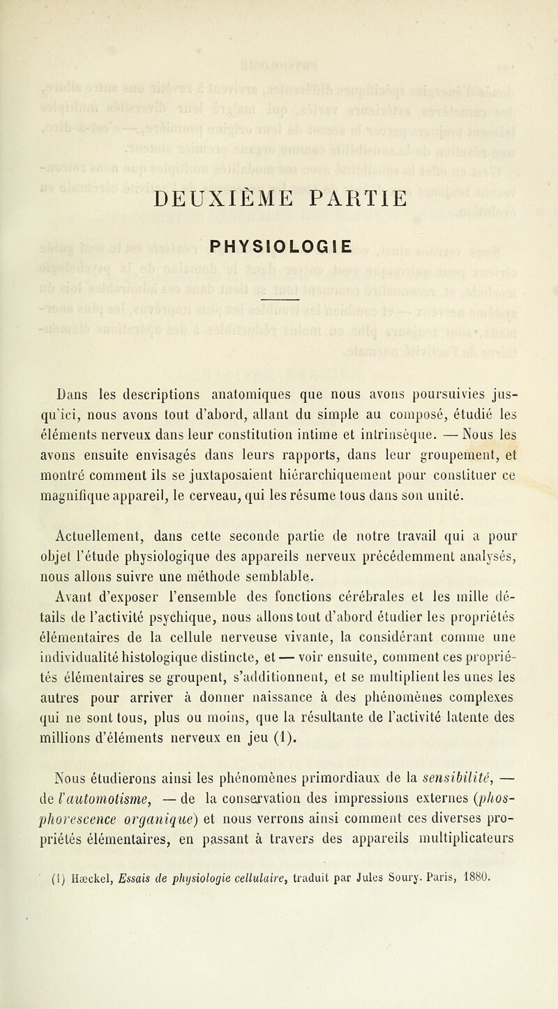 DEUXIÈME PARTIE PHYSIOLOGIE Dans les descriptions anatomiques que nous avons poursuivies jus- qu'ici, nous avons tout d'abord, allant du simple au composé, étudié les éléments nerveux dans leur constitution intime et intrinsèque. — Nous les avons ensuite envisagés dans leurs rapports, dans leur groupement, et montré comment ils se juxtaposaient hiérarchiquement pour constituer ce magnifique appareil, le cerveau, qui les résume tous dans son unité. Actuellement, dans cette seconde partie de notre travail qui a pour objet l'étude physiologique des appareils nerveux précédemment analysés, nous allons suivre une méthode semblable. Avant d'exposer l'ensemble des fonctions cérébrales et les mille dé- tails de l'activité psychique, nous allons tout d'abord étudier les propriétés élémentaires de la cellule nerveuse vivante, la considérant comme une individualité histologique distincte, et — voir ensuite, comment ces proprié- tés élémentaires se groupent, s'additionnent, et se multiplient les unes les autres pour arriver à donner naissance à des phénomènes complexes qui ne sont tous, plus ou moins, que la résultante de l'activité latente des millions d'éléments nerveux en jeu (1). Nous étudierons ainsi les phénomènes primordiaux de la sensibilité, — de l'automotisme, — de la conservation des impressions externes (phos- phorescence organique) et nous verrons ainsi comment ces diverses pro- priétés élémentaires, en passant à travers des appareils multiplicateurs ' (1) Hœckel, Essais de physiologie cellulaire, traduit par Jules Soury. Paris, 1880.