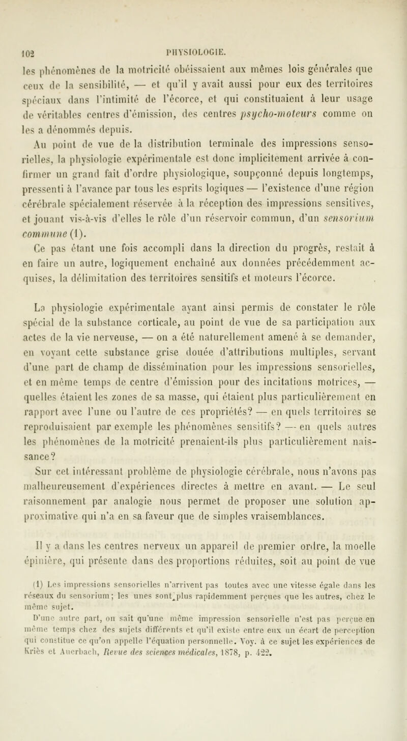 les phénomènes do la motricité obéissaient aux mêmes lois générales que ceux de la sensibilité, — et qu'il y avait aussi pour eux des territoires spéciaux dans l'intimité de l'écorce, et qui constituaient à leur usage de véritables centres d'émission, des centres psycho-moteurs comme on les a dénommés depuis. An point de vue de la distribution terminale des impressions senso- rielles, la physiologie expérimentale est donc implicitement arrivée à con- tinuer un grand fait d'ordre physiologique, soupçonné depuis longtemps, pressenti à l'avance par tous les esprits logiques— l'existence d'une région cérébrale spécialement réservée à la réception des impressions scnsitives, et jouant vis-à-vis d'elles le rôle d'un réservoir commun, d'un sensorium commune (1). Ce pas étant une fois accompli clans la direction du progrès, restait à en faire un autre, logiquement enchaîné aux données précédemment ac- quises, la délimitation des territoires sensitifs et moteurs l'écorce. La physiologie expérimentale ayant ainsi permis de constater le rôle spécial de la substance corticale, au point de vue de sa participation aux actes de la vie nerveuse, — on a été naturellement amené à se demander, en voyant cette substance grise douée d'attributions multiples, servant d'une part de champ de dissémination pour les impressions sensorielles, et en même temps de centre d'émission pour des incitations motrices, — quelles riaient le^ zones de sa masse, qui étaient plus particulièrement en rapport avec l'une ou l'autre de ces propriétés? — en quels territoires se reproduisaient par exemple les phénomènes sensitifs? — en quels autres les phénomènes de la motricité prenaient-ils plus particulièrement nais- sance? Sur cet intéressant problème de physiologie cérébrale, nous n'avons pas malheureusement d'expériences directes à mettre en avant. — Le seul raisonnement par analogie nous permet de proposer une solution ap- proximative qui n'a en sa faveur que de simples vraisemblances. Il y a dans les centres nerveux un appareil de premier ordre, la moelle épinîère, qui présente dans des proportions réduites, soit au point de vue I Les impressions sensorielles n'arrivent pas toutes avec une vitesse égale dans les réseaux du sensorium; les unes sontjdus rapidemment perçues que les autres, chez le même sujet. D'une autre part, ou sait qu'une même impression sensorielle n'est pas perçue en même temps chez des sujets différents et qu'il existe entre eux un écart de perception qui constitue ce qu'on appelle l'équation personnelle. Voy. à ce sujet les expériences de Kriès et Auerbach, Renie des sciences médicales, 1878, p. 'rl-2.