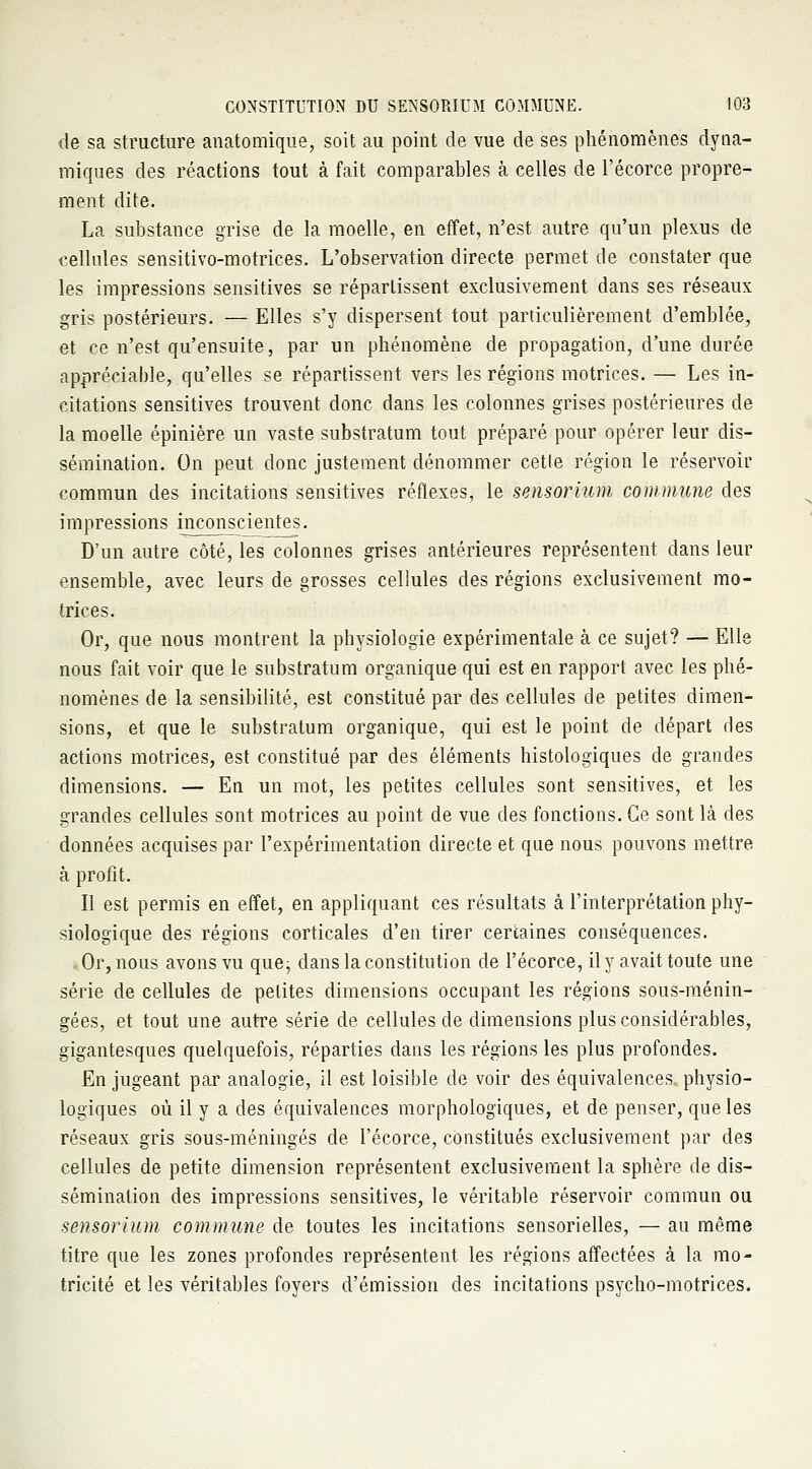 de sa structure anatomique, soit au point de vue de ses phénomènes dyna- miques des réactions tout à fait comparables à celles de l'écorce propre- ment dite. La substance grise de la moelle, en effet, n'est autre qu'un plexus de cellules sensitivo-motrices. L'observation directe permet de constater que les impressions sensitives se répartissent exclusivement dans ses réseaux gris postérieurs. — Elles s'y dispersent tout particulièrement d'emblée, et ce n'est qu'ensuite, par un phénomène de propagation, d'une durée appréciable, qu'elles se répartissent vers les régions motrices. — Les in- citations sensitives trouvent donc dans les colonnes grises postérieures de la moelle épinière un vaste substratum tout préparé pour opérer leur dis- sémination. On peut donc justement dénommer cetle région le réservoir commun des incitations sensitives réflexes, le sensorium commune des impressions inconscientes. D'un autre côté, les colonnes grises antérieures représentent dans leur ensemble, avec leurs de grosses cellules des régions exclusivement mo- trices. Or, que nous montrent la physiologie expérimentale à ce sujet? — Elle nous fait voir que le substratum organique qui est en rapport avec les phé- nomènes de la sensibilité, est constitué par des cellules de petites dimen- sions, et que le substratum organique, qui est le point de départ des actions motrices, est constitué par des éléments histologiques de grandes dimensions. — En un mot, les petites cellules sont sensitives, et les grandes cellules sont motrices au point de vue des fonctions. Ce sont là des données acquises par l'expérimentation directe et que nous pouvons mettre à profit. Il est permis en effet, en appliquant ces résultats à l'interprétation phy- siologique des régions corticales d'en tirer certaines conséquences. Or, nous avons vu que; dans la constitution de l'écorce, il y avait toute une série de cellules de petites dimensions occupant les régions sous-ménin- gées, et tout une autre série de cellules de dimensions plus considérables, gigantesques quelquefois, réparties dans les régions les plus profondes. En jugeant par analogie, il est loisible de voir des équivalences physio- logiques où il y a des équivalences morphologiques, et de penser, que les réseaux gris sous-méningés de l'écorce, constitués exclusivement par des cellules de petite dimension représentent exclusivement la sphère de dis- sémination des impressions sensitives, le véritable réservoir commun ou sensorium commune de toutes les incitations sensorielles, — au même titre que les zones profondes représentent, les régions affectées à la mo- tricité et les véritables foyers d'émission des incitations psycho-motrices.