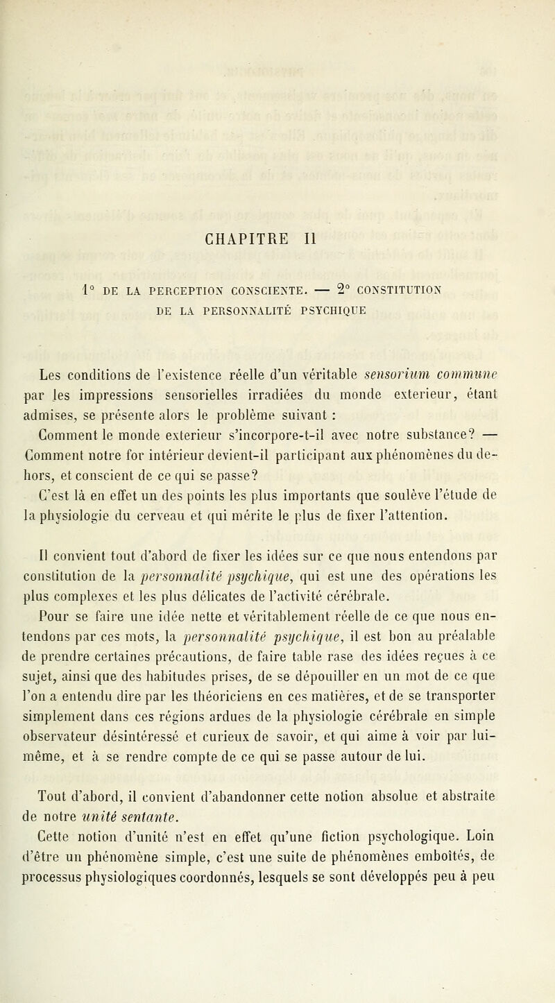 CHAPITRE II 1° DE LA PERCEPTION CONSCIENTE. — 2° CONSTITUTION DE LA PERSONNALITÉ PSYCHIQUE Les conditions de l'existence réelle d'un véritable sensorium commune par les impressions sensorielles irradiées du monde extérieur, étant admises, se présente alors le problème suivant : Gomment le monde extérieur s'incorpore-t-il avec notre substance? — Comment notre for intérieur devient-il participant aux phénomènes du de- hors, et conscient de ce qui se passe? C'est là en effet un des points les plus importants que soulève l'étude de la physiologie du cerveau et qui mérite le plus de fixer l'attention. Il convient tout d'abord de fixer les idées sur ce que nous entendons par constitution de la personnalité psychique, qui est une des opérations les plus complexes et les plus délicates de l'activité cérébrale. Pour se faire une idée nette et véritablement réelle de ce que nous en- tendons par ces mots, la personnalité psychique, il est bon au préalable de prendre certaines précautions, de faire table rase des idées reçues à ce sujet, ainsi que des habitudes prises, de se dépouiller en un mot de ce que l'on a entendu dire par les théoriciens en ces matières, et de se transporter simplement dans ces régions ardues de la physiologie cérébrale en simple observateur désintéressé et curieux de savoir, et qui aime à voir par lui- même, et à se rendre compte de ce qui se passe autour de lui. Tout d'abord, il convient d'abandonner cette notion absolue et abstraite de notre unité sentante. Cette notion d'unité n'est en effet qu'une fiction psychologique. Loin d'être un phénomène simple, c'est une suite de phénomènes emboîtés, de processus physiologiques coordonnés, lesquels se sont développés peu à peu