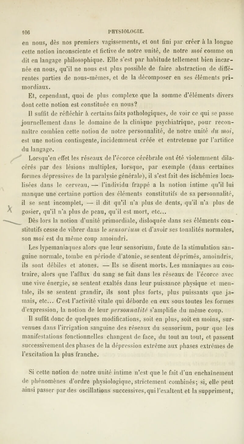 en nous, dès nos premiers vagissements, et ont fini par créer à la longue cette notion inconsciente et fictive de notre unité, de notre moi comme on • lit en langage philosophique. Elle s'est par habitude tellement bien incar- née en nous, qu'il ne nous est plus possible de faire abstraction de diffé- rentes parties de nous-mêmes, et de la décomposer en ses éléments pri- mordiaux. Et, cependant, quoi de plus complexe que la somme d'éléments divers dont celte notion est constituée en nous? Il suffit de réfléchir à certains faits pathologiques, de voir ce qui se passe journellement dans le domaine de la clinique psychiatrique, pour recon- naître combien cette notion de notre personnalité, de notre unité du moi, est une notion contingente, incidemment créée et entretenue par l'artifice du langage. Lorsqu'en effet les réseaux del'écorce cérébrale ont été violemment dila- cérés par des lésions multiples, lorsque, par exemple (dans certaines formes dépressives de la paralysie générale), il s'est fait des ischémies loca- lisées dans le cerveau, — l'individu frappé a la notion intime qu'il lui manque une certaine portion des éléments constitutifs de sa personnalité, il se sent incomplet, — il dit qu'il n'a plus de dents, qu'il n'a plus de gosier, qu'il n'a plus de peau, qu'il est mort, etc.. Dès lors la notion d'unité primordiale, disloquée dans ses éléments con- stitutifs cesse de vibrer dans le sensorium et d'avoir ses tonalités normales, son moi est du même coup amoindri. Les lypemaniaques alors que leur sensorium, faute de la stimulation san- guine normale, tombe en période d'atonie, se sentent déprimés, amoindris, ils sont débiles et atones. — Ils se disent morts. Les maniaques au con- traire, alors que l'afflux du sang se fait dans les réseaux de l'écorce avec une vive énergie, se sentent exaltés dans leur puissance physique et men- tale, ils se sentent grandir, ils sont plus forts, plus puissants que ja- mais, etc.. C'est l'activité vitale qui déborde en eux sous toutes les formes d'expression, la notion de leur personnalité s'amplifie du même coup. Il suffit donc de quelques modifications, soit en plus, soit en moins, sur- venues dans l'irrigation sanguine des réseaux du sensorium, pour que les manifestations fonctionnelles changent de face, du tout au tout, et passent successivement des phases delà dépression extrême aux phases extrêmes de l'excitation la plus franche. Si cette notion de notre unité intime n'est que le fait d'un enchaînement de phénomènes d'ordre physiologique, strictement combinés; si, elle peut ainsi passer par des oscillations successives, qui l'exaltent et la suppriment,