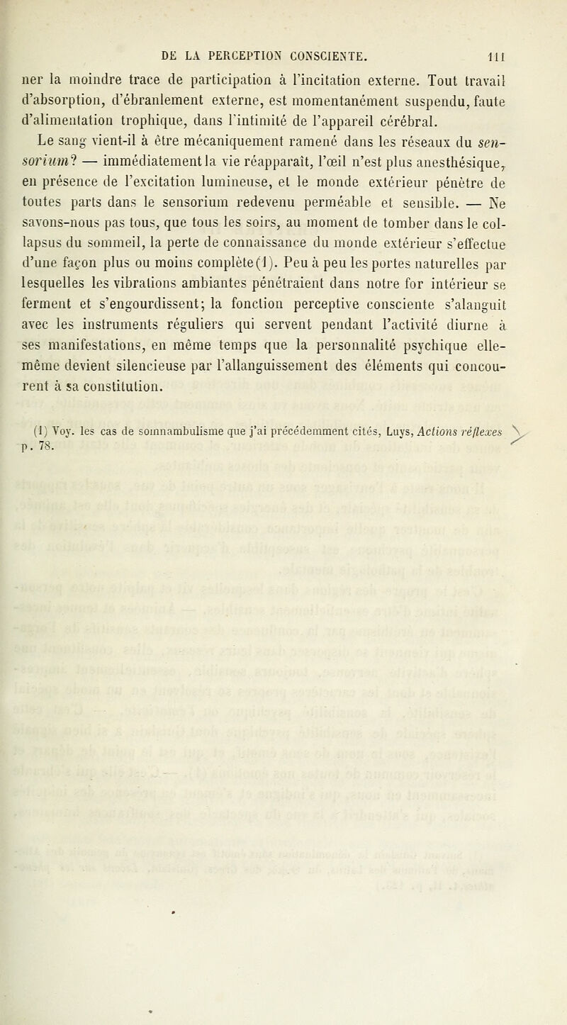 ner la moindre trace de participation à l'incitation externe. Tout travail d'absorption, d'ébranlement externe, est momentanément suspendu, faute d'alimentation trophique, dans l'intimité de l'appareil cérébral. Le sang vient-il à être mécaniquement ramené dans les réseaux du sen- soriuml — immédiatement la vie réapparaît, l'œil n'est plus anesthésiqueT en présence de l'excitation lumineuse, el le monde extérieur pénètre de toutes parts dans le sensorium redevenu perméable et sensible. — Ne savons-nous pas tous, que tous les soirs, au moment de tomber dans le col- lapsus du sommeil, la perte de connaissance du monde extérieur s'effectue d'une façon plus ou moins complète(1). Peu à peu les portes naturelles par lesquelles les vibrations ambiantes pénétraient dans notre for intérieur se ferment et s'engourdissent; la fonction perceptive consciente s'alanguit avec les instruments réguliers qui servent pendant l'activité diurne à ses manifestations, en même temps que la personnalité psychique elle- même devient silencieuse par l'allanguissement des éléments qui concou- rent cà sa constitution. (I) Voy. les cas de somnambulisme cme j'ai précédemment cités, Luys, Actions réflexes N p. 78. '