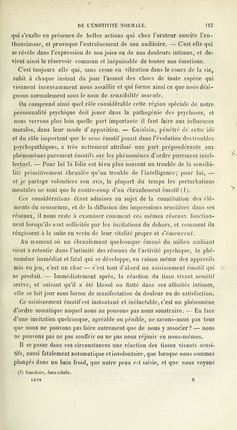 qui s'exalte en présence de belles actions qui chez l'orateur suscite l'en- thousiasme, et provoque l'entraînement de son auditoire. — C'est elle qui se révèle dans l'expression de nos joies ou de nos douleurs intimes, et de- vient ainsi le réservoir commun et inépuisable de toutes nos émotions. C'est toujours elle qui, sans cesse en vibration dans le cours de la vie, subit à chaque instant du jour l'assaut des chocs de toute espèce qui viennent incessamment nous assaillir et qui forme ainsi ce que nous dési- gnons normalement sous le nom de sensibilité morale. On comprend ainsi quel rôle considérable cette région spéciale de notre personnalité psychique doit jouer dans la pathogénie des psychoses, et nous verrons plus loin quelle part importante il faut faire aux influences morales, dans leur mode d'apparition. — Guislain, pénétré de cette idé et du rôle important que le sens émotif jouait dans l'évolution des troubles psychopathiques, a très nettement attribué une part prépondérante aux phénomènes purement émotifs sur les phénomènes d'ordre purement intel- lectuel. — Pour lui la folie est bien plus souvent un trouble de la sensibi- lité primitivement ébranlée qu'un trouble de l'intelligence; pour lui, — et je partage volontiers son avis, la plupart du temps les perturbations mentales ne sont que le contre-coup d'un ébranlement émotif (1). Ces considérations étant admises au sujet de la constitution des élé- ments du sensorium, et de la diffusion des impressions sensitives dans ses réseaux, il nous reste à examiner comment ces mêmes réseaux fonction- nent lorsqu'ils sont sollicités par les incitations du dehors, et comment ils réagissent à la suite en vertu de leur vitalité propre et s'émeuvent. Au moment où un ébranlement quelconque émané du milieu ambiant vient à retentir dans l'intimité des réseaux de l'activité psychique, le phé- nomène immédiat et fatal qui se développe, en raison même des appareils mis enjeu, c'est un choc — c'est tout d'abord un saisissement émotif qui se produit. — Immédiatement après, la réaction du tissu vivant sensitif arrive, et suivant qu'il a été blessé ou flatté dans ses affinités intimes, elle se fait jour sous forme de manifestation de douleur ou de satisfaction. Ce saisissement émotif est instantané et inéluctable, c'est un phénomène d'ordre somatique auquel nous ne pouvons pas nous soustraire. — En face d'une incitation quelconque, agréable ou pénible, ne savons-nous pas tous que nous ne pouvons pas faire autrement que de nous y associer? — nous ne pouvons pas ne pas souffrir ou ne pas nous réjouir en nous-mêmes. Il se passe dans ces circonstances une réaction des tissus vivants sensi- tifs, aussi fatalement automatique et involontaire, que lorsque nous sommes plongés dans un bain froid, que notre peau est saisie, et que nous voyons (1) Guislain, locoeita'to. luys 8