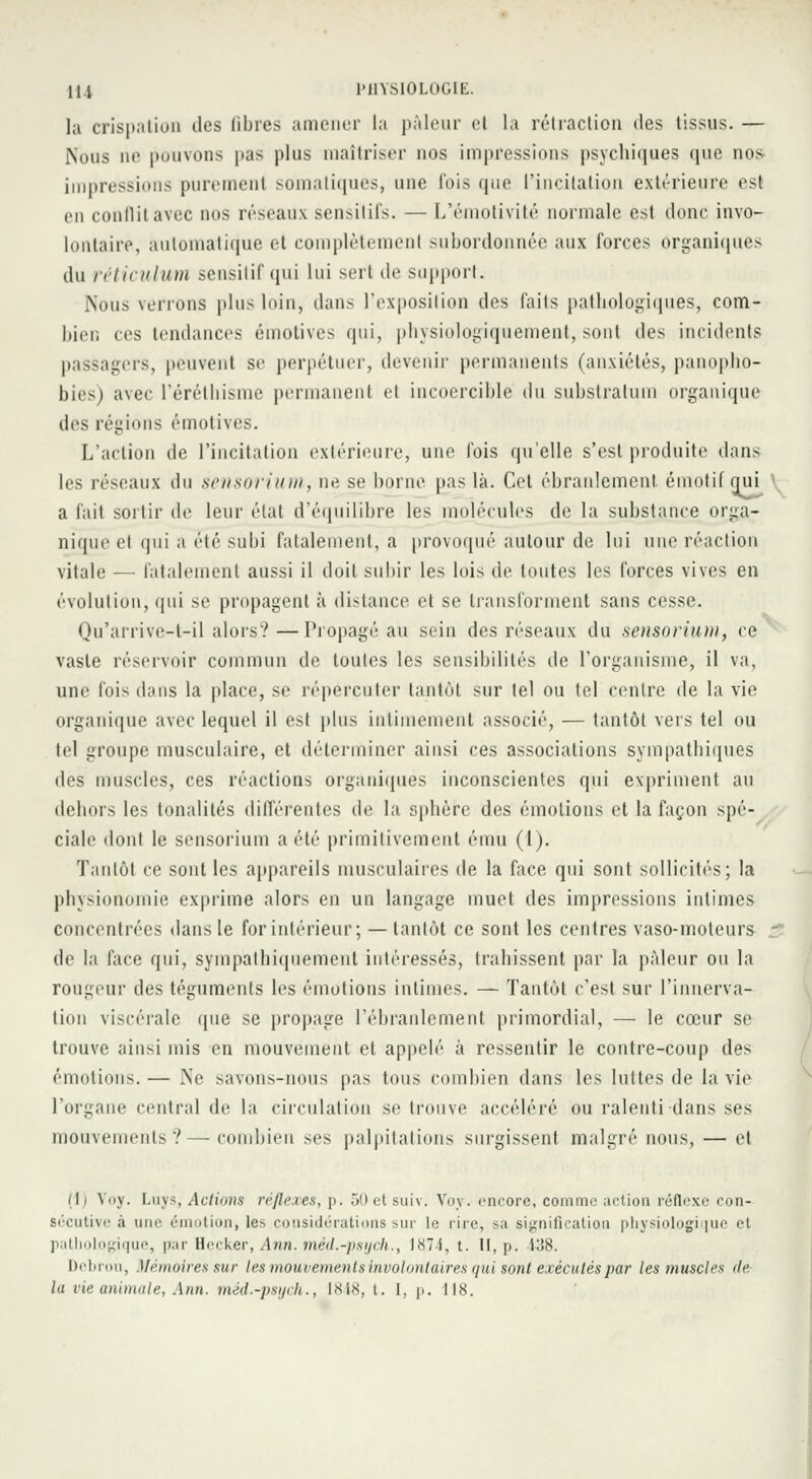 la crispation des libres amener la pâleur cl la rétraction des tissus. — Nous ne pouvons pas plus maîtriser nos impressions psychiques que nos impressions purement somatiques, une fois que l'incitation extérieure est en conflit avec nos réseaux sensilifs. — L'émotivité normale est donc invo- lontaire, automatique et complètement subordonnée aux forces Organiques du réticulum sensitif qui lui sert de support. Nous venons plus loin, dans l'exposition des faits pathologiques, com- bien ces tendances émotives qui, physiologiquement, sont des incidents passagers, peuvent se perpétuer, devenir permanents (anxiétés, panopho- bies) avec l'éréthisme permanent et incoercible du substratum organique des régions émotives. L'action de l'incitation extérieure, une fois qu'elle s'est produite dans les réseaux du sensorium, ne se borne pas là. Cet ébranlement, émotif qui a fait sortir de leur état d'équilibre les molécules de la substance orga- nique et (|iii a élé subi fatalement, a provoqué autour de lui une réaction vitale — fatalement aussi il doit subir les lois de toutes les forces vives en évolution, qui se propagent à distance et se transforment sans cesse. Qu'arrive-t-il alors?—Propageait sein des réseaux du sensorium, ce vaste réservoir commun de toutes les sensibilités de l'organisme, il va, une fois dans la place, se répercuter tantôt sur tel ou tel centre de la vie organique avec lequel il est plus intimement associé, — tantôt vers tel ou tel groupe musculaire, et déterminer ainsi ces associations sympathiques des muscles, ces réactions organiques inconscientes qui expriment au dehors les tonalités différentes de la sphère des émotions et la façon spé- ciale dont le sensorium a été primitivement ému (1). Tantôt ce sont les appareils musculaires de la face qui sont sollicités; la physionomie exprime alors en un langage muet des impressions intimes concentrées dans le for intérieur; — tantôt ce sont les centres vaso-moteurs : de la face qui, sympalhiquement intéressés, trahissent par la pâleur ou la rougeur des téguments les émotions intimes. — Tantôt c'est sur l'innerva- tion viscérale que se propage l'ébranlement primordial, — le cœur se trouve ainsi mis en mouvement et appelé à ressentir le contre-coup des émotions. — Ne savons-nous pas tous combien dans les luttes de la vie l'organe central de la circulation se trouve accéléré ou ralenti dans ses mouvements?—combien ses palpitations surgissent malgré nous, — et (li Voy. Luys, Actions réflexes, p. 50 et suiv. Voy. encore, comme action réflexe con- sécutive à une émotion, les considérations sur le rire, sa signification physiologique et pathologique, par Hecker, Ann. méd.-psych., 1874, t. H, p. -438. Debroii, Mémoires sur les mouvements involontaires qui sont exécutés par les muscles de la vie animale, Ann. méd.-psych., 1848, t. 1, p. 118.