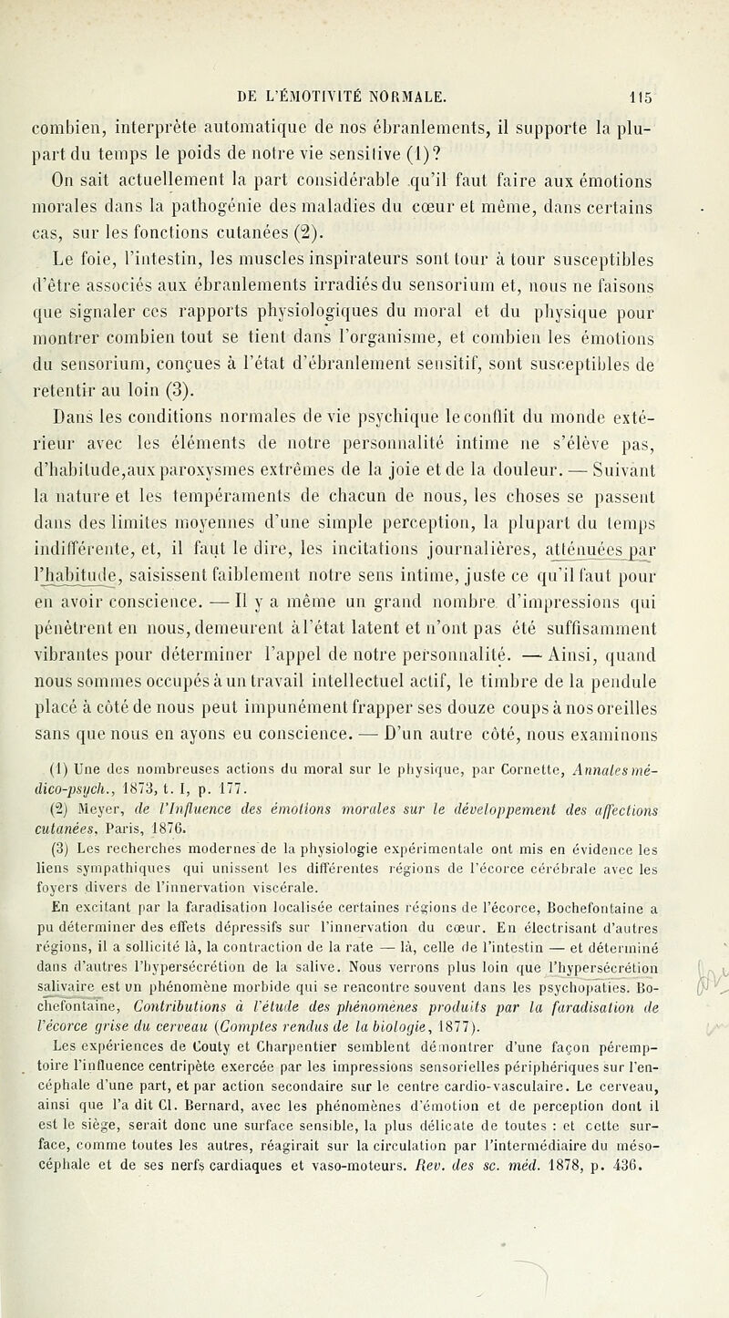 combien, interprète automatique de nos ébranlements, il supporte la plu- part du temps le poids de notre vie sensitive (1)? On sait actuellement la part considérable .qu'il faut faire aux émotions morales dans la pathogénie des maladies du cœur et même, dans certains cas, sur les fonctions cutanées (2). Le foie, l'intestin, les muscles inspirateurs sont tour à tour susceptibles d'être associés aux ébranlements irradiés du sensorium et, nous ne faisons que signaler ces rapports physiologiques du moral et du physique pour montrer combien tout se tient dans l'organisme, et combien les émotions du sensorium, conçues à l'état d'ébranlement sensitif, sont susceptibles de retentir au loin (3). Dans les conditions normales dévie psychique le conflit du inonde exté- rieur avec les éléments de notre personnalité intime ne s'élève pas, d'habitude,aux paroxysmes extrêmes de la joie et de la douleur. — Suivant la nature et les tempéraments de chacun de nous, les choses se passent dans des limites moyennes d'une simple perception, la plupart du temps indifférente, et, il faut le dire, les incitations journalières, atténuées par l'habitude, saisissent faiblement notre sens intime, juste ce qu'il faut pour en avoir conscience. — H y a même un grand nombre d'impressions qui pénètrent en nous, demeurent à l'état latent et n'ont pas été suffisamment vibrantes pour déterminer l'appel de notre personnalité. —Ainsi, quand nous sommes occupés à un travail intellectuel actif, le timbre de la pendule placé à côté de nous peut impunément frapper ses douze coups à nos oreilles sans que nous en ayons eu conscience. — D'un autre côté, nous examinons (1) Une des nombreuses actions du moral sur le physique, par Cornette, Annales mè- dico-psych., 1873, t. I, p. 177. (2) Meyer, de l'Influence des émotions morales sur le développement des affections cutanées, Paris, 1876. (3) Les recherches modernes de la physiologie expérimentale ont mis en évidence les liens sympathiques qui unissent les différentes régions de l'écorce cérébrale avec les foyers divers de l'innervation viscérale. En excitant par la faradisation localisée certaines régions de l'écorce, Bochefontaine a pu déterminer des effets dépressifs sur l'innervation du cœur. En électrisant d'autres régions, il a sollicité là, la contraction de la rate — là, celle de l'intestin — et déterminé dans d'autres l'hypersécrétion de la salive. Nous verrons plus loin que l'hypersécrétion salivaire est un phénomène morbide qui se rencontre souvent dans les psychopaties. Bo- chefontaine, Contributions à Vétude des phénomènes produits par la faradisation de l'écorce grise du cerveau {Comptes rendus de la biologie, 1877). Les expériences de Couty et Charpentier semblent démontrer d'une façon péremp- toire l'influence centripète exercée par les impressions sensorielles périphériques sur l'en- céphale d'une part, et par action secondaire sur le centre cardio-vasculaire. Le cerveau, ainsi que l'a dit Cl. Bernard, avec les phénomènes d'émotion et de perception dont il est le siège, serait donc une surface sensible, la plus délicate de toutes : et cette sur- face, comme toutes les autres, réagirait sur la circulation par l'intermédiaire du méso- céphale et de ses nerfs cardiaques et vaso-moteurs. Rev. des se. méd. 1878, p. 436.