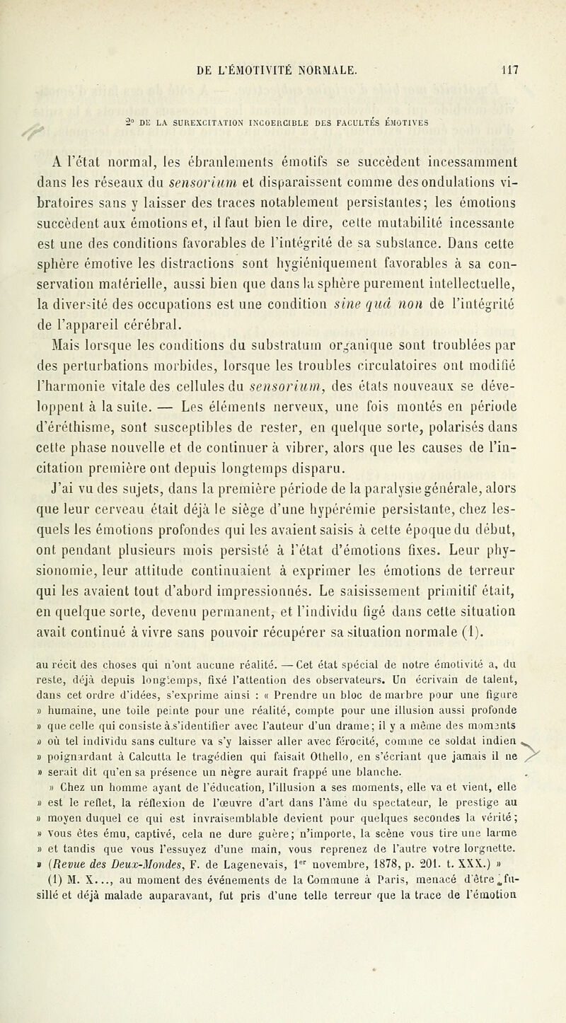 2° DE LA SUREXCITATION INCOERCIBLE DES FACULTES ÉMOTIVES A l'état normal, les ébranlements émotifs se succèdent incessamment dans les réseaux dn sensorium et disparaissent comme des ondulations vi- bratoires sans y laisser des traces notablement persistantes; les émotions succèdent aux émotions et, il faut bien le dire, celte mutabilité incessante est une des conditions favorables de l'intégrité de sa substance. Dans cette sphère émotive les distractions sont hygiéniquement favorables à sa con- servation matérielle, aussi bien que dans la sphère purement intellectuelle, la diversité des occupations est une condition sine quel non de l'intégrité de l'appareil cérébral. Mais lorsque les conditions du substratum organique sont troublées par des perturbations morbides, lorsque les troubles circulatoires ont modifié l'harmonie vitale des cellules du sensorium, des états nouveaux se déve- loppent à la suite. — Les éléments nerveux, une fois montés en période d'éréthisme, sont susceptibles de rester, en quelque sorte, polarisés dans cette phase nouvelle et de continuer à vibrer, alors que les causes de l'in- citation première ont depuis longtemps disparu. J'ai vu des sujets, clans la première période de la paralysie générale, alors que leur cerveau était déjà le siège d'une hypérémie persistante, chez les- quels les émotions profondes qui les avaient saisis à cette époque du début, ont pendant plusieurs mois persisté à l'état d'émotions fixes. Leur phy- sionomie, leur attitude continuaient à exprimer les émotions de terreur qui les avaient tout d'abord impressionnés. Le saisissement primitif était, en quelque sorte, devenu permanent, et l'individu figé dans cette situation avait continué à vivre sans pouvoir récupérer sa situation normale (1). au récit des choses qui n'ont aucune réalité. —Cet état spécial de notre émotivité a, du reste, déjà depuis longtemps, fixé l'attention des observateurs. Un écrivain de talent, dans cet ordre d'idées, s'exprime ainsi : « Prendre un bloc de marbre pour une figure » humaine, une toile peinte pour une réalité, compte pour une illusion aussi profonde » que celle qui consiste à.s'identifier avec l'auteur d'un drame; il y a même des momants » où tel individu sans culture va s'y laisser aller avec férocité, comme ce soldat indien w » poignardant à Calcutta le tragédien qui faisait Othello, en s'écriant que jamais il ne /* » serait dit qu'en sa présence un nègre aurait frappé une blanche. » Chez un homme ayant de l'éducation, l'illusion a ses moments, elle va et vient, elle » est le reflet, la réflexion de l'œuvre d'art dans l'àme du spectateur, le prestige au » moyen duquel ce qui est invraisemblable devient pour quelques secondes la vérité ; » vous êtes ému, captivé, cela ne dure guère; n'importe, la scène vous tire une larme » et tandis que vous l'essuyez d'une main, vous reprenez de l'autre votre lorgnette. » (Revue des Deux-Mondes, F. de Lagenevais, 1er novembre, 1878, p. 201. t. XXX.) » (1) M. X..., au moment des événements de la Commune à Paris, menacé d'être ^fu- sillé et déjà malade auparavant, fut pris d'une telle terreur que la trace de l'émotion