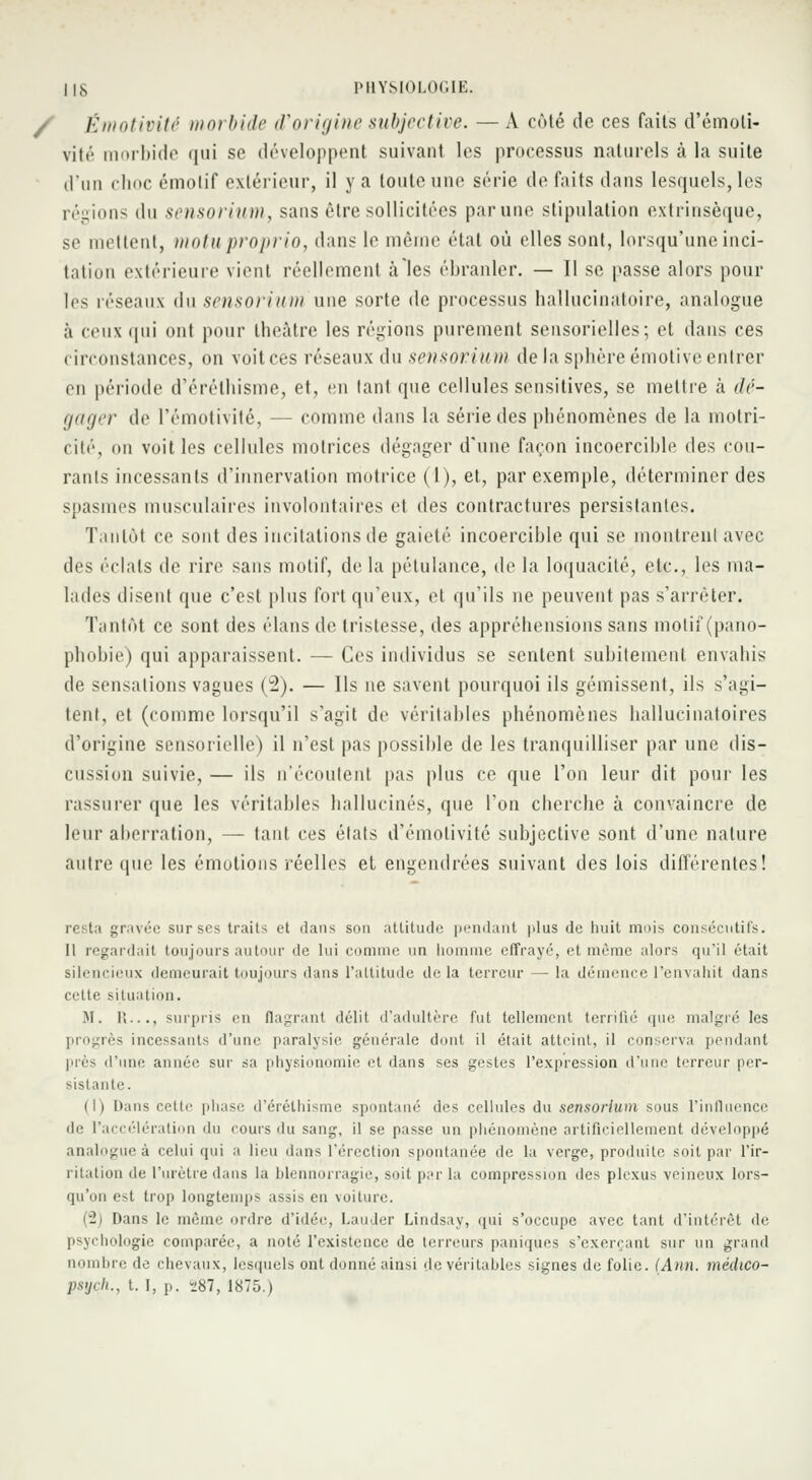 Émotivité morbide d'origine subjective. — A côté de ces faits d'émoli- vité morbide qui se développent suivant les processus naturels à la suite d'un choc émolif extérieur, il y a toute une série de faits dans lesquels, les régions du sensorium, sans être sollicitées parune stipulation extrinsèque, se mettent, motuproprio, dans le même état où elles sont, lorsqu'une inci- tation extérieure vient réellement à les ébranler. — Il se passe alors pour les réseaux du sensorium une sorte de processus hallucinatoire, analogue à ceux qui ont pour théâtre les régions purement sensorielles; et dans ces circonstances, on voitces réseaux du sensorium de la sphère émotive entrer en période d'érélhisme, et, en tant que cellules sensitives, se mettre à dé- gager de l'émotivité, — comme dans la série des phénomènes de la motri- cité, on voit les cellules motrices dégager d'une façon incoercible des cou- rants incessants d'innervation motrice (l), et, par exemple, déterminer des spasmes musculaires involontaires et des contractures persistantes. Tantôt ce sont des incitations de gaieté incoercible qui se montrent avec des éclats de rire sans motif, de la pétulance, de la loquacité, etc., les ma- lades disent que c'est plus fort qu'eux, et qu'ils ne peuvent pas s'arrêter. Tantôt ce sont des élans de tristesse, des appréhensions sans motif (pano- phobie) qui apparaissent. — Ces individus se sentent subitement envahis de sensations vagues (2). — Ils ne savent pourquoi ils gémissent, ils s'agi- tent, et (comme lorsqu'il s'agit de véritables phénomènes hallucinatoires d'origine sensorielle) il n'est pas possible de les tranquilliser par une dis- cussion suivie, — ils n'écoutent pas plus ce que l'on leur dit pour les rassurer que les véritables hallucinés, que l'on cherche à convaincre de leur aberration, — tant ces états d'émotivité subjective sont d'une nature autre que les émotions réelles et engendrées suivant des lois différentes! I. ta gravée sur ses trais et dans son attitude pendant plus de huit mois consécutifs. Il regardait toujours autour de lui comme un homme effrayé, et même alors qu'il (Hait silencieux demeurait toujours dans l'altitude delà terreur — la démence l'envahit dans cette situation. M. II..., surpris en flagrant délit d'adultère fut tellement terrifié que malgré les progrès incessants d'une paralysie générale dont il était atteint, il conserva pendant près d'une année sur sa physionomie et dans ses gestes l'expression d'une terreur per- sistante. (I) Dans ceiir phase d'éréthisme spontané' des cellules du sensorium sous l'influence de l'accélération du cours du sang, il se passe un phénomène artificiellement développé analogue à celui qui a lieu dans l'érection spontanée de la verge, produite soit par l'ir- ritation de l'urètre dans la blennorragie, soit par la compression des plexus veineux lors- qu'on est trop longtemps assis en voiture. (y2) Dans le même ordre d'idée, Lauçler Lindsay, qui s'occupe avec tant d'intérêt de psychologie comparée, a noté l'existence de terreurs paniques s'exercant sur un grand nombre de chevaux, lesquels ont donné ainsi de véritables signes de folie. (Ann. médico- psych., 1.1, p. 287, 1875.)