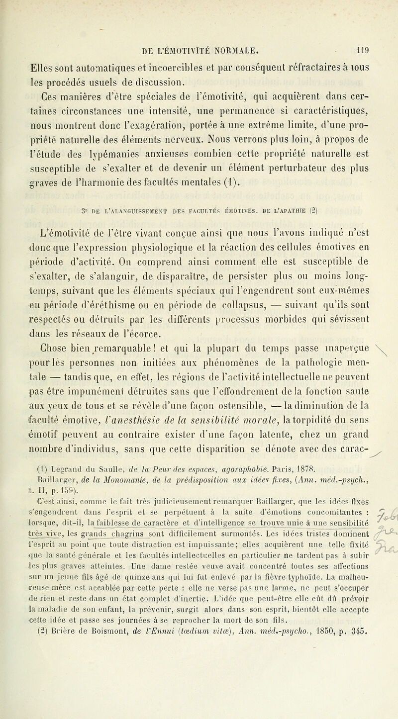 Elles sont automatiques et incoercibles et par conséquent réfractaires à tous les procédés usuels de discussion. Ces manières d'être spéciales de l'émotivité, qui acquièrent dans cer- taines circonstances une intensité, une permanence si caractéristiques, nous montrent donc l'exagération, portée à une extrême limite, d'une pro- priété naturelle des éléments nerveux. Nous verrons plus loin, à propos de l'étude des lypémanies anxieuses combien cette propriété naturelle est susceptible de s'exalter et de devenir un élément perturbateur des plus graves de l'harmonie des facultés mentales (1). 3° de l'alanguissemext des facultés émotives, de l'apathie (2) L'émotivité de l'être vivant conçue ainsi que nous l'avons indiqué n'est •donc que l'expression physiologique et la réaction des cellules émotives en période d'activité. On comprend ainsi comment elle est susceptible de s'exalter, de s'alanguir, de disparaître, de persister plus ou moins long- temps, suivant que les éléments spéciaux qui l'engendrent sont eux-mêmes en période d'éréthisme ou en période de collapsus, — suivant qu'ils sont respectés ou détruits par les différents processus morbides qui sévissent dans les réseaux de l'écorce. Chose bien .remarquable! et qui la plupart du temps passe inaperçue \ pour lés personnes non initiées aux phénomènes de la pathologie men- tale — tandis que, en effet, les régions de l'activité intellectuelle ne peuvent pas être impunément détruites sans que l'effondrement de la fonction saule aux yeux de tous et se révèle d'une façon ostensible, —la diminution de la faculté émotive, Vanesthésie de la sensibilité morale, latorpidité du sens émotif peuvent au contraire exister d'une façon latente, chez un grand nombre d'individus, sans que cette disparition se dénote avec des carac- (1) Legrand du Saulle, de la Peur des espaces, agoraphobie. Paris, 1878. Baillarger, de la Monomanie, de la prédisposition aux idées fixes, {Ann. méd.-psych., t. II, p. 159). C'est ainsi, comme le fait très judicieusement remarquer Baillarger, que les idées fixes s'engendrent dans l'esprit et se perpétuent à la suite d'émotions concomitantes : S / lorsque, dit-il, la faiblesse de caractère et d'intelligence se trouve unie à une sensibilité très vive, les grands chagrins sont difficilement surmontés. Les idées tristes dominent z/1^ l'esprit au point que toute distraction est impuissante; elles acquièrent une telle fixité ' •que la santé générale et les facultés intellectuelles en particulier ne tardent pas à subir les plus graves atteintes. Une dame restée veuve avait concentré toutes ses affections sur un jeune fils âgé de quinze ans qui lui fut enlevé par la fièvre typhoïde. La malheu- reuse mère est accablée par cette perte : elle ne verse pas une larme, ne peut s'occuper de rien et reste dans un état complet d'inertie. L'idée que peut-être elle eût dû prévoir •la maladie de son enfant, la prévenir, surgit alors dans son esprit, bientôt elle accepte cette idée et passe ses journées à se reprocher la mort de son fils. (2) Brière de Boismont, de l'Ennui (tœdium vitœ), Ann. méd.-psrjcho-, 1850, p. 3-15. 5-U