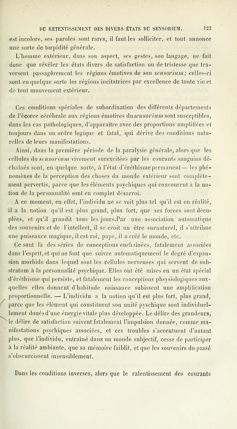 est incolore, ses paroles sont rares, il faut les solliciter, et tout annonce une sorte de torpidité générale. L'homme extérieur, dans son aspect, ses gestes, son langage, ne fait donc que révéler les étals divers de satisfaction ou de tristesse que tra- versent passagèrement les régions émotives de son sensorium; celles-ci sont en quelque sorte les régions incitatrices par excellence de toute vie et de tout mouvement extérieur. Ces conditions spéciales de subordination des différents départements de l'écorce cérébrale aux régions émotives àusensorium sont susceptibles, dans les cas pathologiques, d'apparaître avec des proportions amplifiées et toujours dans un ordre logique et fatal, qui dérive des conditions natu- relles de leurs manifestations. Ainsi, dans la première période de la paralysie générale, alors que les cellules àusensorium vivement surexcitées par les courants sanguins dé- chaînés sont, en quelque sorte, à l'état d'éréthismepermanent— les phé- nomènes de la perception des choses du monde extérieur sont complète- ment pervertis, parce que les éléments psychiques qui concourent à la no- tion de la personnalité sont en complet désarroi. A ce moment, en effet, l'individu ne se voit plus tel qu'il est en réalité, il a la notion qu'il est plus grand, plus fort, que ses forces sont décu- plées, et qu'il grandit tous les jours.Par une association automatique des souvenirs et de l'intellect, il se croit un être surnaturel, il s'attribue une puissance magique, il est roi, pape, il a créé le monde, etc. €e sont là des séries de conceptions enchaînées, fatalement associées dans l'esprit, et qui ne font que suivre automatiquement le degré d'expan- sion morbide dans lequel sont les cellules nerveuses qui servent de sub- stratum à la personnalité psychique. Elles ont été mises en un état spécial d'éréthisme qui persiste, et fatalement les conceptions phsysiologiques aux- quelles elles donnent d'habitude naissance subissent une amplification proportionnelle. — L'individu a la notion qu'il est plus fort, plus grand, parce que les élément qui constituent son unité pyschique sont individuel- lement doués d'une énergie vitale plus développée. Le délire des grandeurs, le délire de satisfaction suivent fatalement l'impulsion donnée, comme ma- nifestations psychiques associées, et ces troubles s'accentuent d'autant plus, que l'individu, entraîné dans un monde subjectif, cesse de participer à la réalité, ambiante, que sa mémoire faiblit, et que les souvenirs dupasse .s'obscurcissent insensiblement. Dans les conditions inverses, alors que le ralentissement des courants