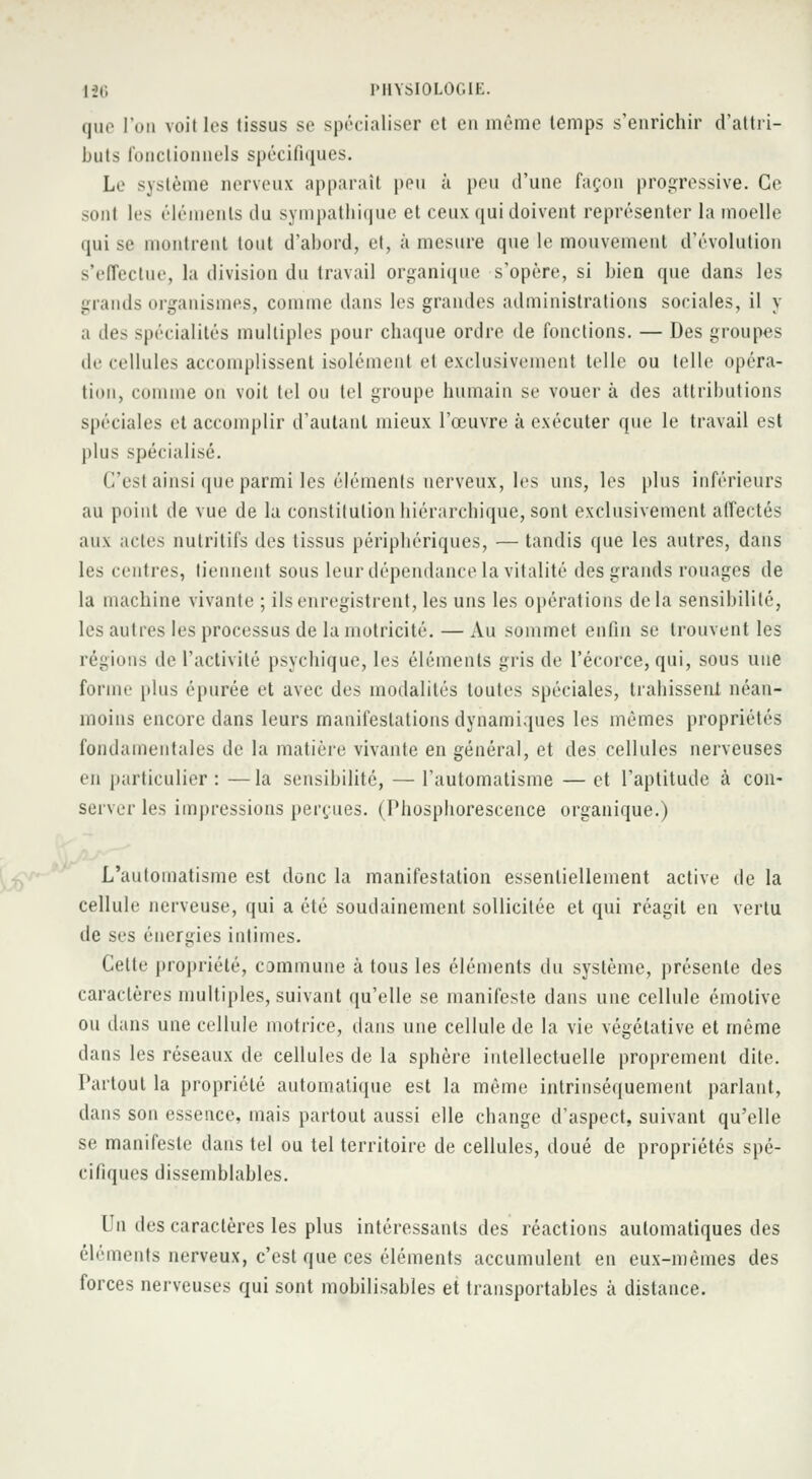 que l'on voit les tissus se spécialiser et en même temps s'enrichir d'attri- buts fonctionnels spécifiques. Le système nerveux apparaît peu à peu d'une façon progressive. Ce sonl les éléments du sympathique et ceux qui doivent représenter la moelle qui se montrent tout d'abord, et, à mesure que le mouvement d'évolution s'effectue, la division du travail organique s'opère, si bien que dans les grands organismes, comme dans les grandes administrations sociales, il y a des spécialités multiples pour chaque ordre de fonctions. — Des groupes de cellules accomplissent isolément et exclusivement telle ou telle opéra- tion, comme on voit tel ou tel groupe humain se vouer à des attributions spéciales et accomplir d'autant mieux l'œuvre à exécuter que le travail est plus spécialisé. (l'est ainsi que parmi les éléments nerveux, les uns, les plus inférieurs au point de vue de la constitution hiérarchique, sont exclusivement affectés aux actes nutritifs des tissus périphériques, — tandis que les autres, dans les centres, tiennent sous leur dépendance la vitalité des grands rouages de la machine vivante ; ils enregistrent, les uns les opérations delà sensibilité, les autres les processus de la motricité. — Au sommet enfin se trouvent les régions de l'activité psychique, les éléments gris de l'écorce, qui, sous une forme [dus épurée et avec des modalités toutes spéciales, trahissent néan- moins encore dans leurs manifestations dynamiques les mêmes propriétés fondamentales de la matière vivante en général, et des cellules nerveuses en particulier : —la sensibilité, — l'automatisme — et l'aptitude à con- server les impressions perçues. (Phosphorescence organique.) L'automatisme est donc la manifestation essentiellement active de la cellule nerveuse, qui a été soudainement sollicitée et qui réagit en vertu de ses énergies intimes. Celte propriété, commune à tous les éléments du système, présente des caractères multiples, suivant qu'elle se manifeste dans une cellule émotive ou dans une cellule motrice, dans une cellule de la vie végétative et même dans les réseaux de cellules de la sphère intellectuelle proprement dite. Partout la propriété automatique est la même intrinsèquement parlant, (bus son essence, mais partout aussi elle change d'aspect, suivant qu'elle se manifeste dans tel ou tel territoire de cellules, doué de propriétés spé- cifiques dissemblables. Un des caractères les plus intéressants des réactions automatiques des éléments nerveux, c'est que ces éléments accumulent en eux-mêmes des forces nerveuses qui sont mobilisables et transportables à distance.