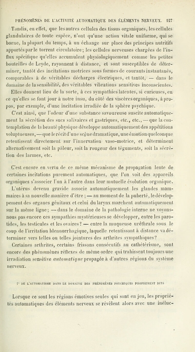 Tandis, en effet, que les autres cellules des tissus organiques, les cellules glandulaires de toute espèce, n'ont qu'une action vitale uniforme, qui se borne, la plupart du temps, à un échange sur place des principes nutritifs apportés par le torrent circulatoire; les cellules nerveuses chargées de l'in- flux spécifique qu'elles accumulent physiologiquement comme les petites bouteilles de Leyde, rayonnent à distance, et sont susceptibles de déter- miner, tantôt des incitations motrices sous formes de courants instantanés, comparables à de véritables décharges électriques, et tantôt, — dans le domaine de la sensibilité, des véritables vibrations sensitives inconscientes. Elles donnent lieu de la sorte, à ces sympathies latentes, si curieuses, en ce qu'elles se font jour à notre insu, du côté des viscères organiques, à pro- pos, par exemple, d'une incitation irradiée de la sphère psychique. C'est ainsi, que l'odeur d'une substance savoureuse suscite automatique- ment la sécrétion des sucs salivaires et gastriques, etc., etc., — que la con- templation de la beauté physique développe automatiquement des appétitions voluptueuses, — que lerécit d'une scène dramatique, une émotion quelconque retentissent directement sur l'innervation vaso-motrice, et déterminent alternativement soit la pâleur, soit la rougeur des téguments, soit la sécré- tion des larmes, etc. C'est encore en vertu de ce même mécanisme de propagation lente de certaines incitations purement automatiques, que l'on voit des appareils organiques s'associer l'un à l'autre dans leur mutuelle évolution organique. L'utérus devenu gravide associe automatiquement les glandes mam- maires à sa nouvelle manière d'être ; — au moment de la puberté, le dévelop- pement des organes génitaux et celui du larynx marchent automatiquement sur la même ligne; —dans le domaine de la pathologie interne ne voyons- nous pas encore ces sympathies mystérieuses se développer, entre les paro- tides, les testicules et les ovaires? — entre la muqueuse uréthrale sous le coup de l'irritation blennorrhagique, laquelle retentissant à distance va dé- terminer vers telles ou telles jointures des arthrites sympathiques? Certaines arthrites, certains frissons consécutifs au cathétérisme, sont encore des phénomènes réflexes de même ordre qui trahissent toujours une irradiation sensitive automatique propagée à d'autres régions du système nerveux. 1° DE L'AUTOMATISME DANS LE DOMAINE DES PHÉNOMÈNES PSYCHIQUES PROPREMENT DITS Lorsque ce sont les régions émotives seules qui sont en jeu, les proprié- tés automatiques des éléments nerveux se révèlent alors avec une inéluc-