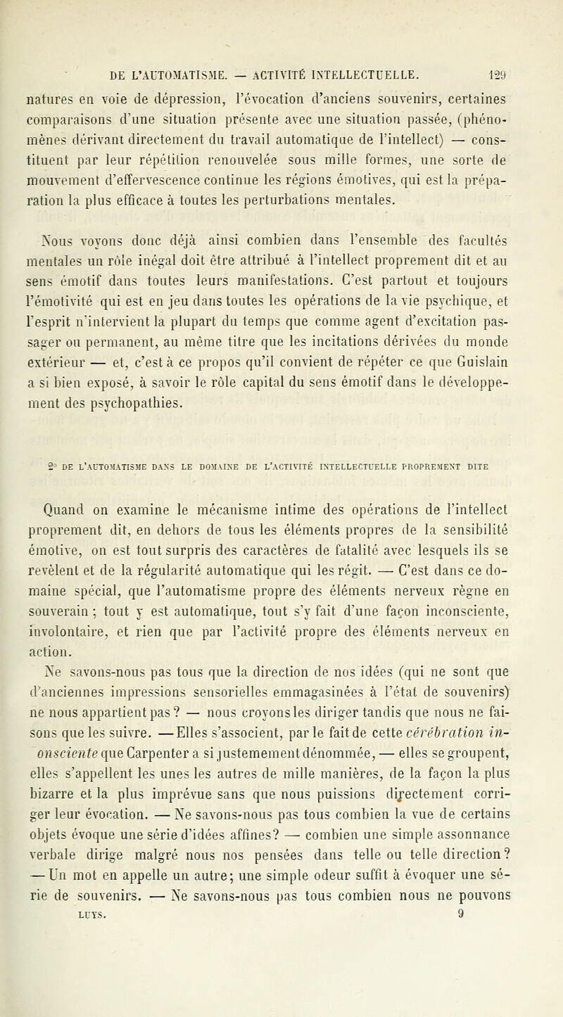 natures en voie de dépression, l'évocation d'anciens souvenirs, certaines comparaisons d'une situation présente avec une situation passée, (phéno- mènes dérivant directement du travail automatique de l'intellect) — cons- tituent par leur répétition renouvelée sous mille formes, une sorte de mouvement d'effervescence continue les régions émotives, qui est la prépa- ration la plus efficace à toutes les perturbations mentales. Nous voyons donc déjà ainsi combien dans l'ensemble des facultés mentales un rôle inégal doit être attribué à l'intellect proprement dit et au sens émotif dans toutes leurs manifestations. C'est partout et toujours l'émotivité qui est en jeu dans toutes les opérations de la vie psychique, et l'esprit n'intervient la plupart du temps que comme agent d'excitation pas- sager ou permanent, au même titre que les incitations dérivées du monde extérieur — et, c'est à ce propos qu'il convient de répéter ce que Guislain a si bien exposé, à savoir le rôle capital du sens émotif clans le développe- ment des psychopathies. 2° DE l'automatisme dans le domaine de l'activité intellectuelle proprement dite Quand on examine le mécanisme intime des opérations de l'intellect proprement dit, en dehors de tous les éléments propres de la sensibilité émotive, on est tout surpris des caractères de fatalité avec lesquels ils se révèlent et de la régularité automatique qui les régit. — C'est dans ce do- maine spécial, que l'automatisme propre des éléments nerveux règne en souverain : tout y est automatique, tout s'y fait d'une façon inconsciente, involontaire, et rien que par l'activité propre des éléments nerveux en action. Ne savons-nous pas tous que la direction de nos idées (qui ne sont que d'anciennes impressions sensorielles emmagasinées à l'état de souvenirs) ne nous appartient pas? — nous croyonsles diriger tandis que nous ne fai- sons que les suivre. —Elles s'associent, parle fait de cette cérébration in- onsa>tt£equeCarpenter a si justemement dénommée,— elles se groupent, elles s'appellent les unes les autres de mille manières, de la façon la plus bizarre et la plus imprévue sans que nous puissions directement corri- ger leur évocation. — Ne savons-nous pas tous combien la vue de certains objets évoque une série d'idées affines? — combien une simple assonnance verbale dirige malgré nous nos pensées dans telle ou telle direction? — Un mot en appelle un autre; une simple odeur suffit à évoquer une sé- rie de souvenirs. — Ne savons-nous pas tous combien nous ne pouvons LUYS. 9