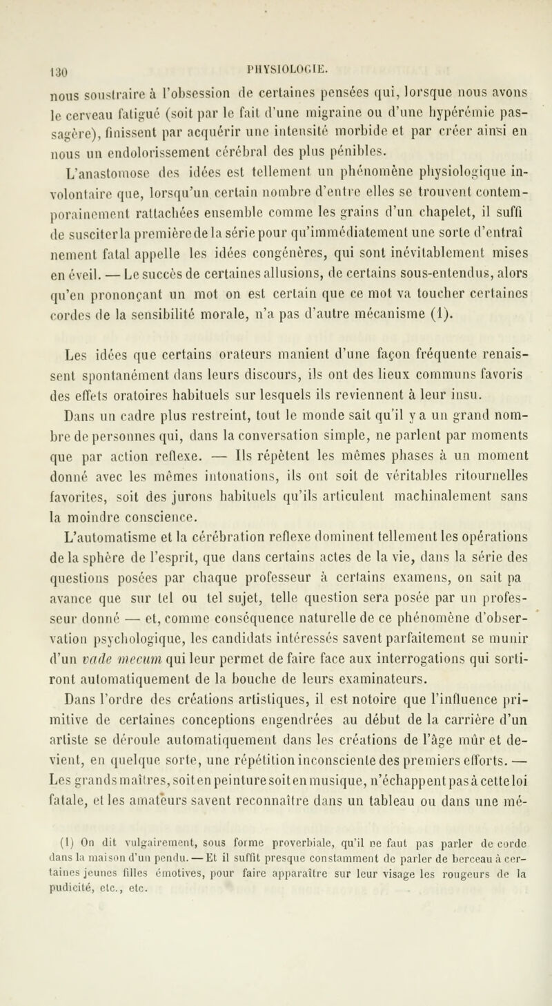 nous soustraire à l'obsession de certaines pensées qui, lorsque nous avons le cerveau fatigué (soit par le fait d'une migraine ou d'une hypérémie pas- sagère), finissent par acquérir une intensité morbide et par créer ainsi en nous un endolorissement cérébral des plus pénibles. L'anastomose des idées est tellement un phénomène physiologique in- volontaire que, lorsqu'un certain nombre d'entre elles se trouvent contem- porainemenl rattachées ensemble comme les grains d'un chapelet, il suffi de susciter la premièrede la série pour qu'immédiatement une sorte d'entraî nement fatal appelle les idées congénères, qui sont inévitablement mises en éveil. — Le succès de certaines allusions, de certains sous-entendus, alors qu'en prononçant un mot on est certain que ce mot va loucher certaines cordes de la sensibilité morale, n'a pas d'autre mécanisme (1). Les idées que certains orateurs manient d'une façon fréquente renais- sent spontanément dans leurs discours, ils ont des lieux communs favoris des effets oratoires habituels sur lesquels ils reviennent à leur insu. Dans un cadre plus restreint, tout le monde sait qu'il y a un grand nom- bre de personnes qui, dans la conversation simple, ne parlent par moments que par action réflexe. — Ils répèlent les mêmes phases à un moment donné avec les mêmes intonations, ils ont soit de véritables ritournelles favorites, soit des jurons habituels qu'ils articulent machinalement sans la moindre conscience. L'automatisme et la cérébration réflexe dominent tellement les opérations delà spbère de l'esprit, que dans certains actes de la vie, dans la série des questions posées par chaque professeur à certains examens, on sait pa avance que sur tel ou tel sujet, telle question sera posée par un profes- seur donné — et, comme conséquence naturelle de ce phénomène d'obser- vation psychologique, les candidats intéressés savent parfaitement se munir d'un vade mecum qui leur permet de faire face aux interrogations qui sorti- ront automatiquement de la bouche de leurs examinateurs. Dans l'ordre des créations artistiques, il est notoire que l'influence pri- mitive de certaines conceptions engendrées au début de la carrière d'un artiste se déroule automatiquement dans les créations de l'âge muret de- vient, en quelque sorte, une répétition inconsciente des premiers efforts.— Les giands maîtres, soit en peinture soit en musique, n'échappent pas à cette loi fatale, elles amateurs savent reconnaître dans un tableau ou dans une mé- (1) On dit vulgairement, sous forme proverbiale, qu'il ne faut pas parler de corde dans la maison d'un pendu. — Et il suffit presque constamment de parler de berceau à cer- taines jeunes filles émotives, pour faire apparaître sur leur visage les rougeurs de la pudicilé, etc., etc.