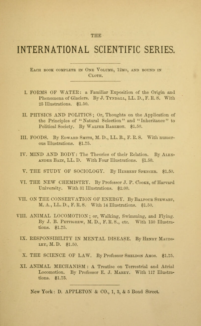 THE INTERNATIONAL SCIENTIFIC SERIES. Each book complete in One Volume, 12mo, and bound in Cloth. I. FORMS OF WATER: a Familiar Exposition of the Origin and Phenomena of Glaciers. By J. Tyndall, LL. D., F. E. S. With 25 Illustrations. $1.50. II. PHYSICS AND POLITICS; Or, Thoughts on the Application of the Principles of Natural Selection and Inheritance to Political Society. By Walter Bagehot. $1.50. III. FOODS. By Edward Smith, M.D.,LL.B., F.E.S. With numer- ous Illustrations. $1.75. IV. MIND AND BODY: The Theories of their Relation. By Alex- ander Bain, LL. D. With Four Illustrations. §1.50. V. THE STUDY OF SOCIOLOGY. By Herbert Spencer. $1.50. VI. THE NEW CHEMISTRY. By Professor J. P. Cooke, of Harvard University. With 31 Illustrations. $2.00. VII. ON THE CONSERVATION OF ENERGY. By Balfour Stewart, M. A., LL. D., F. R. S. With 14 Illustrations. $1.50. VIII. ANIMAL LOCOMOTION; or, Walking, Swimming, and Flying. By J. B. Pettigrew, M. D., F.E. S., etc. With 130 Illustra- tions. $1.75. IX. RESPONSIBILITY IN MENTAL DISEASE. By Henry Mauds- ley. M. D. $1.50. X. THE SCIENCE OF LAW. By Professor Sheldon Amos. $1.75. XL ANIMAL MECHANISM : A Treatise on Terrestrial and Aerial Locomotion. By Professor E. J. Marey. With 117 Illustra- tions. $1.75.