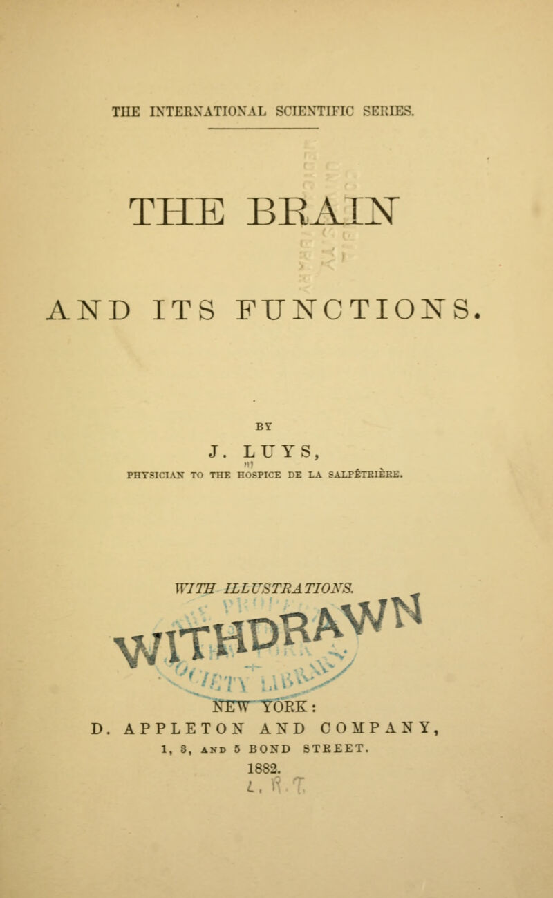 THE BKAXN AND ITS FUNCTIONS. BY J. LUYS, PHYSICIAN TO THE HOSPICE DE LA SALPETP.IEP.E. WITH ILLUSTRATIOXS. REW YORK: D. APPLETON AND COMPANY, 1, 8, and 5 BOND STREET. 1882. I,