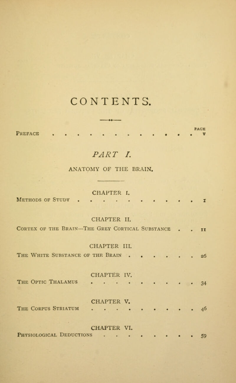 CONTENTS. PAGE Preface v PART I. ANATOMY OF THE BRAIN. CHAPTER I. Methods of Study . I CHAPTER II. Cortex of the Brain—The Grey Cortical Substance . . n CHAPTER III. The White Substance of the Brain 26 CHAPTER IV. The Optic Thalamus 34 CHAPTER V. The Corpus Striatum 46 CHAPTER VI. Physiological Deductions 59