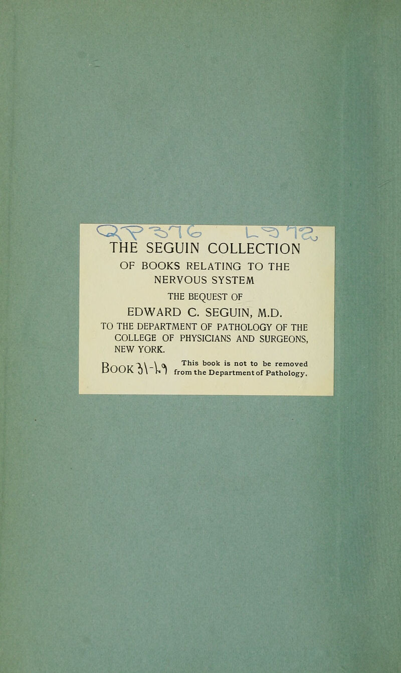 THE SEGUIN COLLECTION OF BOOKS RELATING TO THE NERVOUS SYSTEM THE BEQUEST OF EDWARD C. SEGUIN, M.D. TO THE DEPARTMENT OF PATHOLOGY OF THE COLLEGE OF PHYSICIANS AND SURGEONS, NEW YORK. p_^_^.^T v \ (V This book is not to be removed DOOK 0\ V^l fromthe Department ofPathology.