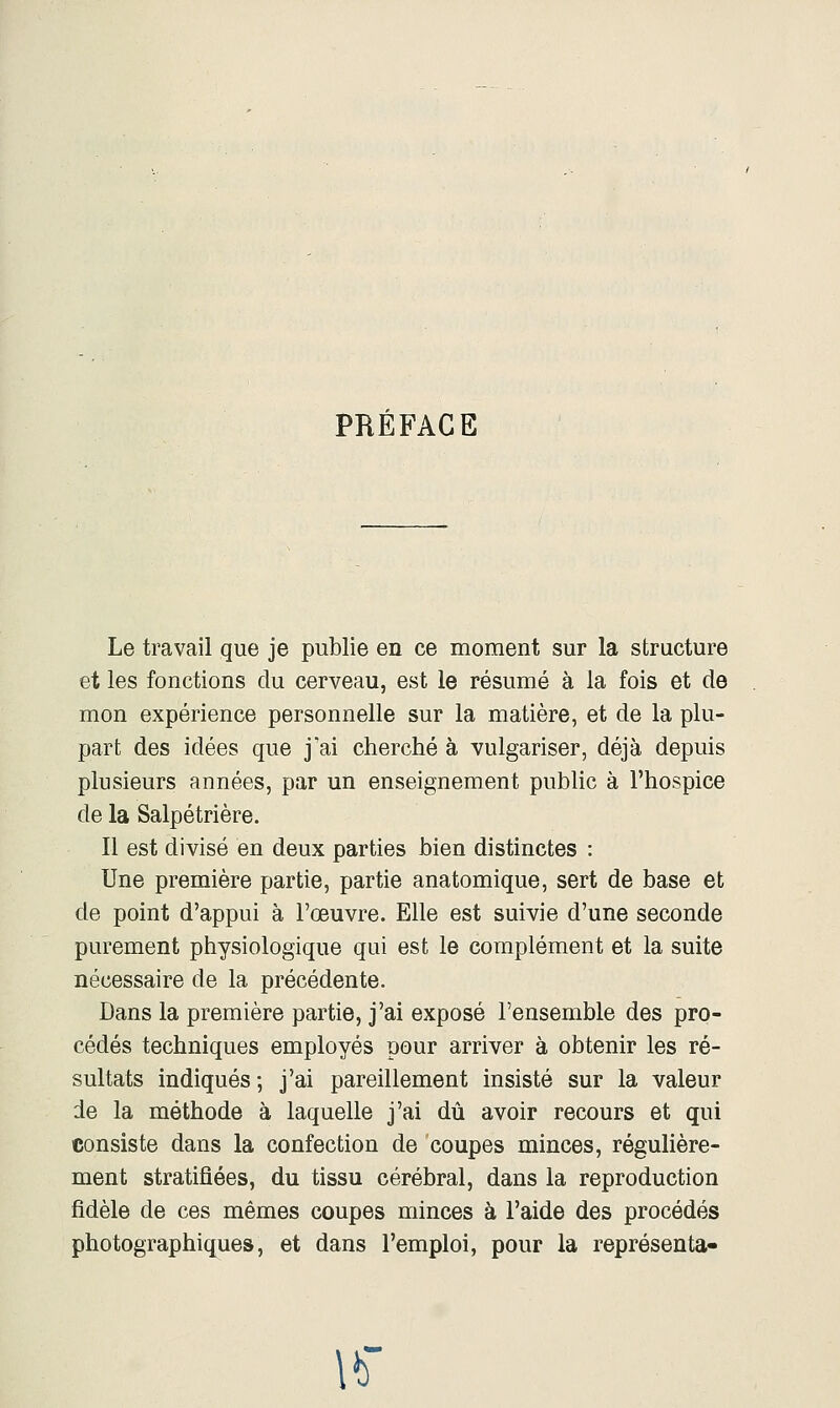 PRÉFACE Le travail que je publie en ce moment sur la structure et les fonctions du cerveau, est le résumé à la fois et de mon expérience personnelle sur la matière, et de la plu- part des idées que j'ai cherché à vulgariser, déjà depuis plusieurs années, par un enseignement public à l'hospice de la Salpétrière. Il est divisé en deux parties bien distinctes : Une première partie, partie anatomique, sert de base et de point d'appui à l'œuvre. Elle est suivie d'une seconde purement physiologique qui est le complément et la suite nécessaire de la précédente. Dans la première partie, j'ai exposé l'ensemble des pro- cédés techniques employés pour arriver à obtenir les ré- sultats indiqués ; j'ai pareillement insisté sur la valeur de la méthode à laquelle j'ai dû avoir recours et qui consiste dans la confection de coupes minces, régulière- ment stratifiées, du tissu cérébral, dans la reproduction fidèle de ces mêmes coupes minces à l'aide des procédés photographiques, et dans l'emploi, pour la représenta- \b