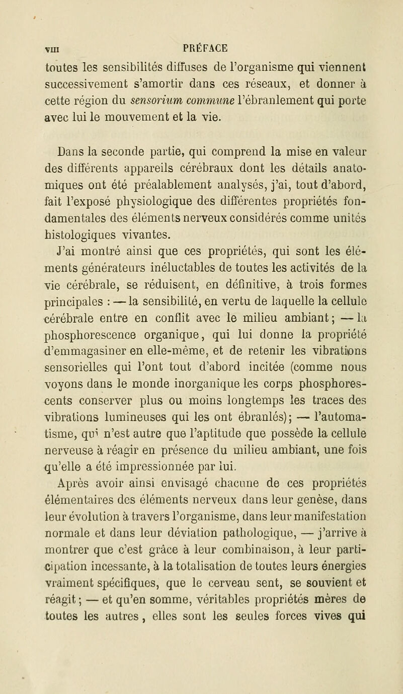 toutes les sensibilités diffuses de l'organisme qui viennent successivement s'amortir dans ces réseaux, et donner à cette région du sensorium commune l'ébranlement qui porte avec lui le mouvement et la vie. Dans la seconde partie, qui comprend la mise en valeur des différents appareils cérébraux dont les détails anato- miques ont été préalablement analysés, j'ai, tout d'abord, fait l'exposé physiologique des différentes propriétés fon- damentales des éléments nerveux considérés comme unités histologiques vivantes. J'ai montré ainsi que ces propriétés, qui sont les élé- ments générateurs inéluctables de toutes les activités de la vie cérébrale, se réduisent, en définitive, à trois formes principales : — la sensibilité, en vertu de laquelle la cellule cérébrale entre en conflit avec le milieu ambiant ; — la phosphorescence organique, qui lui donne la propriété d'emmagasiner en elle-même, et de retenir les vibrati\ons sensorielles qui l'ont tout d'abord incitée (comme nous voyons dans le monde inorganique les corps phosphores- cents conserver plus ou moins longtemps les traces des vibrations lumineuses qui les ont ébranlés) ; — l'automa- tisme, qui n'est autre que l'aptitude que possède la cellule nerveuse à réagir en présence du milieu ambiant, une fois qu'elle a été impressionnée par lui. Après avoir ainsi envisagé chacune de ces propriétés élémentaires des éléments nerveux dans leur genèse, dans leur évolution à travers l'organisme, dans leur manifestation normale et dans leur déviation pathologique, — j'arrive à montrer que c'est grâce à leur combinaison, à leur parti- cii)ation incessante, à la totahsation de toutes leurs énergies vraiment spécifiques, que le cerveau sent, se souvient et réagit ; — et qu'en somme, véritables propriétés mères de toutes les autres, elles sont les seules forces vives qui