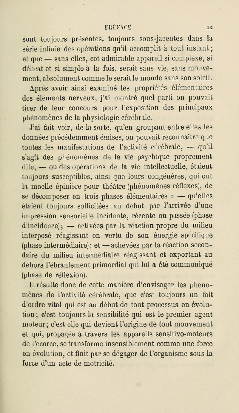 sont toujours présentes, toujours sous-jacentes dans la série infinie des opérations qu'il accomplit à tout instant ; et que — sans elles, cet admirable appareil si complexe, si délicat et si simple à la fois, serait sans vie, sans mouve- ment, absolument comme le serait le monde sans son soleil. Après avoir ainsi examiné les propriétés élémentaires des éléments nerveux, j'ai montré quel parti on pouvait tirer de leur concours pour l'exposition des principaux phénomènes de la physiologie cérébrale. J'ai fait voir, de la sorte, qu'en groupant entre elles les données précédemment émises, on pouvait reconnaître que toutes les manifestations de l'activité cérébrale, — qu'il s'agît des phénomènes de la vie psychique proprement dite, — ou des opérations de la vie intellectuelle, étaient toujours susceptibles, ainsi que leurs congénères, qui ont la moelle épinière pour théâtre (phénomènes réflexes), de se décomposer en trois phases élémentaires : — qu'elles étaient toujours sollicitées au début par Tarrivée d'une impression sensorielle incidente, récente ou passée (phase d'incidence) ; — activées par la réaction propre du milieu interposé réagissant en vertu de son énergie spécifique (phase intermédiaire); et — achevées par la réaction secon- daire du milieu intermédiaire réagissant et exportant au dehors l'ébranlement primordial qui lui a été communiqué (phase de réflexion). 11 résulte donc de cette manière d'envisager les phéno- mènes de l'activité cérébrale, que c'est toujours un fait d'ordre vital qui est au début de tout processus en évolu- tion; c'est toujours la sensibilité qui est le premier agent moteur; c'est elle qui devient l'origine de tout mouvement et qui, propagée à travers les appareils sensitivo-moteurs de l'écorce, se transforme insensiblement comme une force en évolution, et finit par se dégager de l'organisme sous la force d'un acte de motricité.