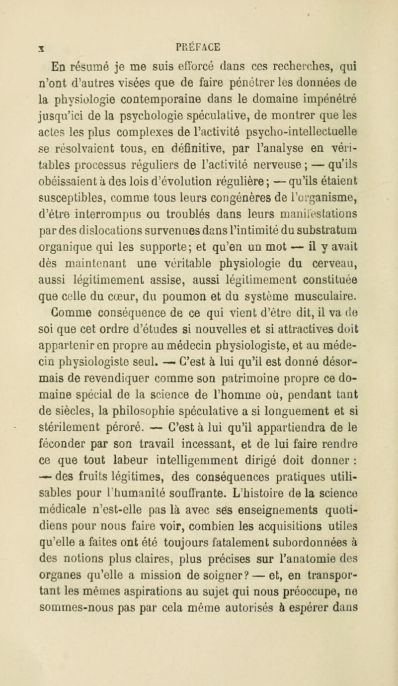 En résumé je me suis efforcé dans ces recherches, qui n'ont d'autres visées que de faire pénétrer les données de la physiologie contemporaine dans le domaine impénétré jusqu'ici de la psychologie spéculative, de montrer que les actes les plus complexes de l'activité psycho-intellectuelle se résolvaient tous, en définitive, par l'analyse en véri- tables processus réguliers de l'activité nerveuse ; — qu'ils obéissaient à des lois d'évolution régulière ; — qu'ils étaient susceptibles, comme tous leurs congénères de l'organisme, d'être interrompus ou troublés dans leurs maniiestations par des dislocations survenues dans l'intimité du substratum organique qui les supporte ; et qu'en un mot —• il y avait dès maintenant une véritable physiologie du cerveau, aussi légitimement assise, aussi légitimement constituée que celle du cœur, du poumon et du système musculaire. Gomme conséquence de ce qui vient d'être dit, il va de soi que cet ordre d'études si nouvelles et si attractives doit appartenir en propre au médecin physiologiste, et au méde- cin physiologiste seul. — C'est à lui qu'il est donné désor- mais de revendiquer comme son patrimoine propre ce do- maine spécial de la science de l'homme où, pendant tant de siècles, la philosophie spéculative a si longuement et si stérilement péroré. — C'est à lui qu'il appartiendra de le féconder par son travail incessant, et de lui faire rendre ce que tout labeur intelligemment dirigé doit donner : — des fruits légitimes, des conséquences pratiques utili- sables pour l'humanité souffrante. L'histoire delà science médicale n'est-elle pas là avec ses enseignements quoti- diens pour nous faire voir, combien les acquisitions utiles qu'elle a faites ont été toujours fatalement subordonnées à des notions plus claires, plus précises sur l'anatomie des organes qu'elle a mission de soigner? —et, en transpor- tant les mêmes aspirations au sujet qui nous préoccupe, ne sommes-nous pas par cela même autorisés à espérer dans