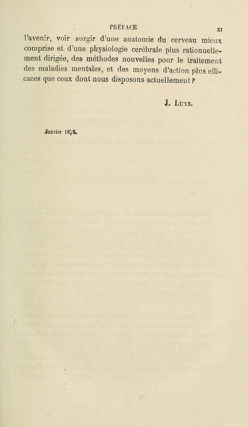 l'avenir, voir surgir d'une anatomie du cerveau mieux comprise et d une physiologie cérébrale plus rationnelle- ment dirigée, des méthodes nouvelles pour le traitement des maladies mentales, et des moyens d'action plus effi- caces que ceux dont nous disposons actuellement ? J. LUYS. Janvier 18^6,