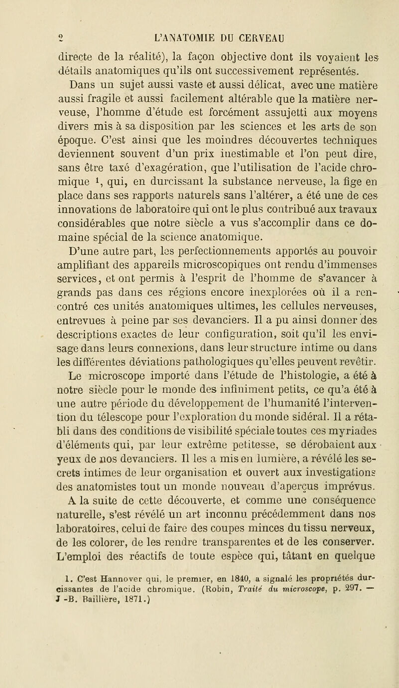 directe de la réalité), la façon objective dont ils voyaient les détails anatomiques qu'ils ont successivement représentés. Dans un sujet aussi vaste et aussi délicat, avec une matière aussi fragile et aussi facilement altérable que la matière ner- veuse, l'homme d'étude est forcément assujetti aux moyens divers mis à sa disposition par les sciences et les arts de son époque. C'est ainsi que les moindres découvertes techniques deviennent souvent d'un prix inestimable et l'on peut dire, sans être taxé d'exagération, que l'utilisation de l'acide chro- mique i, qui, en durcissant la substance nerveuse, la fige en place dans ses rapports naturels sans l'altérer, a été une de ces innovations de laboratoire qui ont le plus contribué aux travaux considérables que notre siècle a vus s'accomplir dans ce do- maine spécial de la science anatomique. D'une autre part, les perfectionnements apportés au pouvoir amplifiant des appareils microscopiques ont rendu d'immenses services, et ont permis à l'esprit de l'homme de s'avancer à grands pas dans ces régions encore inexplorées où il a ren- contré ces unités anatomiques ultimes, les cellules nerveuses, entrevues à peine par ses devanciers. Il a pu ainsi donner des descriptions exactes de leur configuration, soit qu'il les envi- sage dans leurs connexions, dans leur structure intime ou dans les différentes déviations pathologiques qu'elles peuvent revêtir. Le microscope importé dans l'étude de l'histologie, a été à notre siècle pour le monde des infiniment petits, ce qu'a été à une autre période du développement de l'humanité l'interven- tion du télescope pour l'exploration du monde sidéral. Il a réta- bli dans des conditions de visibilité spéciale toutes ces myriades d'éléments qui, par leur extrême petitesse, se dérobaient aux ■ yeux de nos devanciers. Il les a mis en lumière, a révélé les se- crets intimes de leur organisation et ouvert aux investigations des anatomistes tout un monde nouveau d'aperçus imprévus. A la suite de cette découverte, et comme une conséquence naturelle, s'est révélé un art inconnu précédemment dans nos laboratoires, celui de faire des coupes minces du tissu nerveux, de les colorer, de les rendre transparentes et de les conserver. L'emploi des réactifs de toute espèce qui, tâtant en quelque 1. C'est Hannover qui, le premier, en 1840, a signalé les propriétés dur- cissantes de l'acide chromique. (Robin, Traité du microscope, p. 297. — J-B. Baillière, 1871.)