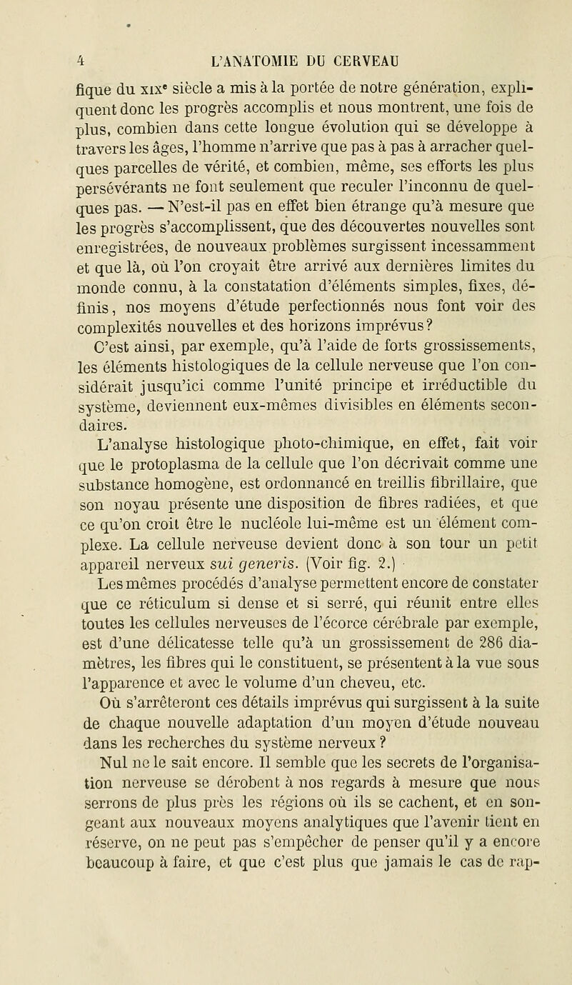 flque du xix» siècle a mis à la portée de notre génération, expli- quent donc les progrès accomplis et nous montrent, une fois de plus, combien dans cette longue évolution qui se développe à travers les âges, l'homme n'arrive que pas à pas à arracher quel- ques parcelles de vérité, et combien, même, ses efforts les plus persévérants ne font seulement que reculer l'inconnu de quel- ques pas. — N'est-il pas en effet bien étrange qu'à mesure que les progrès s'accomplissent, que des découvertes nouvelles sont enregistrées, de nouveaux problèmes surgissent incessamment et que là, où l'on croyait être arrivé aux dernières limites du monde connu, à la constatation d'éléments simples, fixes, dé- finis, nos moyens d'étude perfectionnés nous font voir des complexités nouvelles et des horizons imprévus? C'est ainsi, par exemple, qu'à l'aide de forts grossissements, les éléments histologiques de la cellule nerveuse que l'on con- sidérait jusqu'ici comme l'unité principe et irréductible du système, deviennent eux-mêmes divisibles en éléments secon- daires. L'analyse histologique photo-chimique, en effet, fait voir que le protoplasma de la cellule que l'on décrivait comme une substance homogène, est ordonnancé en treillis fibrillaire, que son noyau présente une disposition de fibres radiées, et que ce qu'on croit être le nucléole lui-même est un élément com- plexe. La cellule nerveuse devient donc à son tour un petit appareil nerveux sui generis. (Voir fig. 2.) Les mêmes procédés d'analyse permettent encore de constater que ce réticulum si dense et si serré, qui réunit entre elles toutes les cellules nerveuses de l'écorce cérébrale par exemple, est d'une délicatesse telle qu'à un grossissement de 286 dia- mètres, les fibres qui le constituent, se présentent à la vue sous l'apparence et avec le volume d'un cheveu, etc. Où s'arrêteront ces détails imprévus qui surgissent à la suite de chaque nouvelle adaptation d'un moyen d'étude nouveau dans les recherches du système nerveux ? Nul ne le sait encore. Il semble que les secrets de l'organisa- tion nerveuse se dérobent à nos regards à mesure que nous serrons de plus près les régions où ils se cachent, et en son- geant aux nouveaux moyens analytiques que l'avenir tient en réserve, on ne peut pas s'empêcher de penser qu'il y a encore beaucoup à faire, et que c'est plus que jamais le cas de rap-