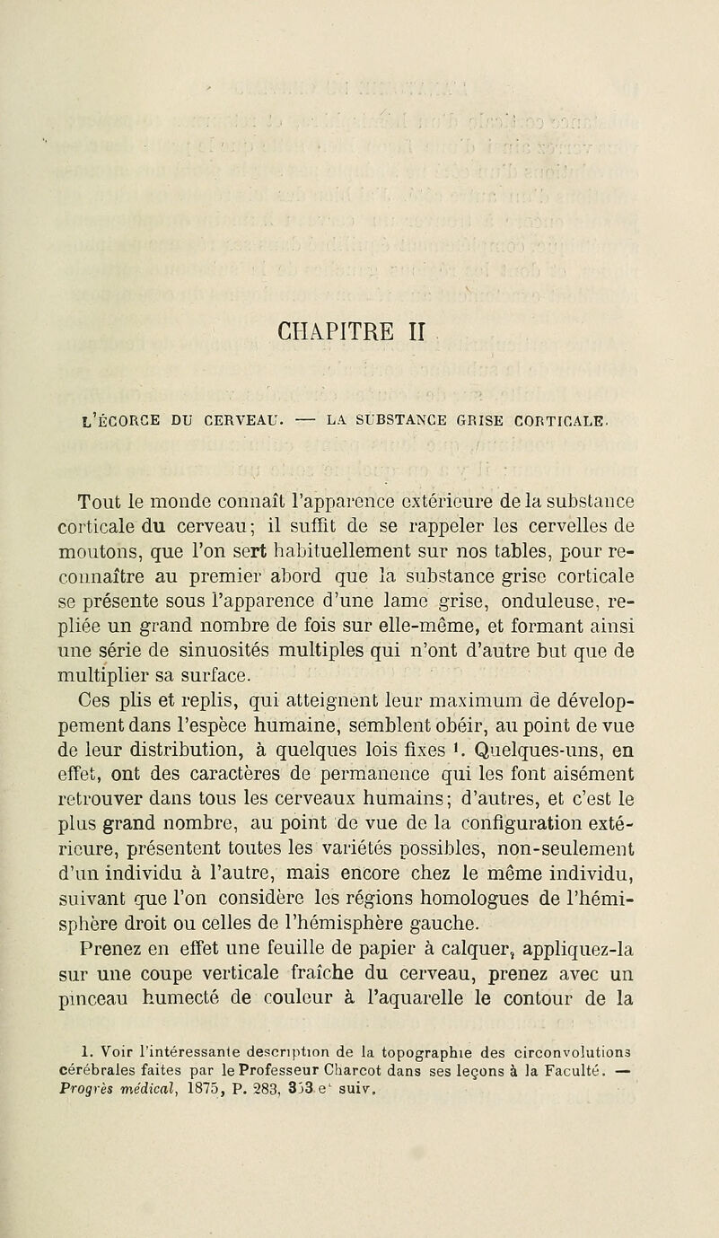 CHAPITRE ir L'ÉCORGE du cerveau. — LA SUBSTANCE GRISE CORTICALE. Tout le monde connaît l'apparence extérieure de la substance corticale du cerveau ; il sufTit de se rappeler les cervelles de moutons, que l'on sert habituellement sur nos tables, pour re- connaître au premier abord que la substance grise corticale se présente sous l'apparence d'une lame grise, onduleuse, re- pliée un grand nombre de fois sur elle-même, et formant ainsi une série de sinuosités multiples qui n'ont d'autre but que de multiplier sa surface. Ces plis et replis, qui atteignent leur maximum de dévelop- pement dans l'espèce humaine, semblent obéir, au point de vue de leur distribution, à quelques lois fixes K Quelques-uns, en effet, ont des caractères de permanence qui les font aisément retrouver dans tous les cerveaux humains; d'autres, et c'est le plus grand nombre, au point de vue de la configuration exté- rieure, présentent toutes les variétés possibles, non-seulement d'un individu à l'autre, mais encore chez le même individu, suivant que l'on considère les régions homologues de l'hémi- sphère droit ou celles de l'hémisphère gauche. Prenez en effet une feuille de papier à calquer, appliquez-la sur une coupe verticale fraîche du cerveau, prenez avec un pinceau humecté de couleur à l'aquarelle le contour de la 1. Voir l'intéressante description de la topographie des circonvolutions cérébrales faites par le Professeur Charcot dans ses leçons à la Faculté. — Progrès médical, 1875, P. 283, 333 e' suiv.