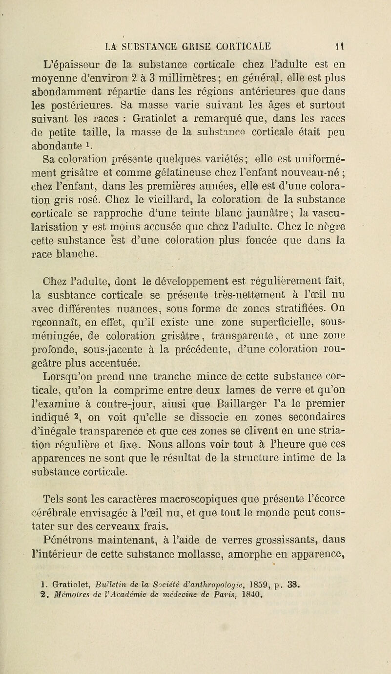 L'épaisseur de la substance corticale chez l'adulte est en moyenne d'environ 2 à 3 millimètres ; en généra;l, elle est plus abondamment répartie dans les régions antérieures que dans les postérieures. Sa masse varie suivant les âges et surtout suivant les races : Gratiolet a remarqué que, dans les races de petite taille, la masse de la sulDstinr.o. corticale était peu abondante i. Sa coloration présente quelques variétés ; elle est uniformé- ment grisâtre et comme gélatineuse chez l'enfant nouveau-né ; chez l'enfant, dans les premières années, elle est d'une colora- tion gris rosé. Chez le vieillard, la coloration de la substance corticale se rapproche d'une teinte blanc jaunâtre ; la vascu- larisation y est moins accusée que chez l'adulte. Chez le nègre cette substance est d'une coloration plus foncée que dans la race blanche. Chez l'adulte, dont le développement est régulièrement fait, la susbtance corticale se présente très-nettement à l'œil nu avec différentes nuances, sous forme de zones stratifiées. On reconnaît, en effet, qu'il existe une zone superficielle, sous- méningée, de coloration grisâtre, transparente, et une zone profonde, sous-jacente à la précédente, d'une coloration rou- geâtre plus accentuée. Lorsqu'on prend une tranche mince de cette substance cor- ticale, qu'on la comprime entre deux lames de verre et qu'on l'examine à contre-jour, ainsi que Baillarger l'a le premier indiqué 2, on voit qu'elle se dissocie en zones secondaires d'inégale transparence et que ces zones se clivent en une stria- tion régulière et fixe. Nous allons voir tout à l'heure que ces apparences ne sont que le résultat de la structure intime de la substance corticale. Tels sont les caractères macroscopiques que présente l'écorce cérébrale envisagée à l'œil nu, et que tout le monde peut cons- tater sur des cerveaux frais. Pénétrons maintenant, à l'aide de verres grossissants, dans l'intérieur de cette substance mollasse, amorphe en apparence, 1. Gratiolet, BuUetin de la Société d'anthropologie, 1859, p. 38. 2. Mémoires de VAcadémie de médecine de Paris, 1840.