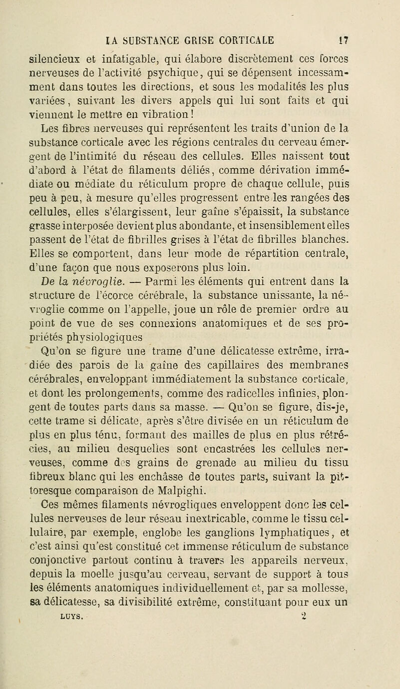 silencieux et infatigable, qui élabore discrètement ces forces nerveuses de l'activité psychique, qui se dépensent incessam- ment dans toutes les directions, et sous les modalités les plus variées, suivant les divers appels qui lui sont faits et qai viennent le mettre en vibration ! Les fibres nerveuses qui représentent les traits d'union de la substance corticale avec les régions centrales du cerveau émer- gent de l'intimité du réseau des cellules. Elles naissent tout d'abord à l'état de filaments déliés, comme dérivation immé- diate ou médiate da réticulum propre de chaque cellule, puis peu à peu, à mesure qu'elles progressent entre les rangées des cellules, elles s'élargissent, leur gaine s'épaissit, la substance grasse interposée devient plus abondante, et insensiblement elles passent de l'état de fibrilles grises à l'état de fibrilles blanches. Elles se comportent, dans leur mode de répartition centrale, d'une façon que nous exposerons plus loin. De la névroglie. — Parmi les éléments qui entrent dans la structure de l'écorce cérébrale, la substance unissante, la né- vroglie comme on l'appelle, joue un rôle de premier ordre au point de vue de ses connexions anatomiques et de ses pro- priétés physiologiques Qu'on se figure une trame d'une délicatesse extrême, irra- diée des parois de la gaine des capillaires des membranes cérébrales, enveloppant immédiatement la substance corticale, et dont les prolongements, comme des radicelles infinies, plon- gent de toutes parts dans sa masse. — Qu'on se figure, dis-je, cette trame si délicate, après s'être divisée en un réticulum de plus en plus ténu, formant des mailles de plus en plus rétré- cies, au milieu desquelles sont encastrées les cellules ner- veuses, comm.e des grains de grenade au milieu du tissu fibreux blanc qui les enchâsse de toutes parts, suivant la pit- toresque comparaison de Malpighi. Ces mêmes filaments névrogliques enveloppent donc les cel- lules nerveuses de leur réseau inextricable, comme le tissu cel- lulaire, par exemple, englobe les ganglions lymphatiques ^ et c'est ainsi qu'est constitué cet immense réticulum de substance conjonctive partout continu à travers les appareils nerveux, depuis la moelle jusqu'au cerveau, servant de support à tous les éléments anatomiques individuellement et, par sa mollesse, sa délicatesse, sa divisibilité extrême, constituant pour eux un LUYS. 2