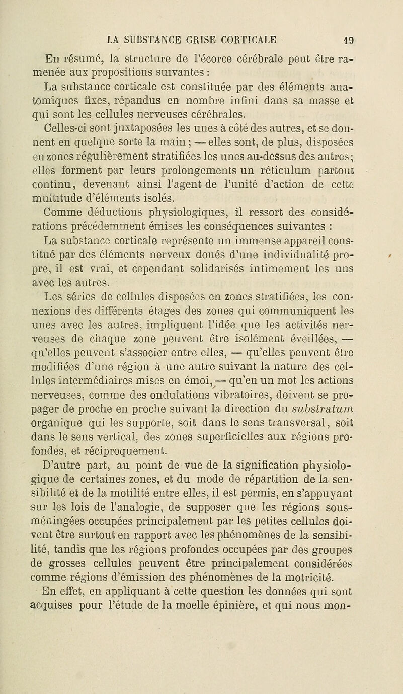 En résumé, la structure de l'écorce cérébrale peut être ra- menée aux propositions suivantes : La substance corticale est constituée par des éléments ana- tomiques fixes, répandus en nombre infini dans sa masse et qui sont les cellules nerveuses cérébrales. Celles-ci sont juxtaposées les unes à côté des autres, et se don- nent en quelque sorte la main ; — elles sont, de plus, disposées en zones régulièrement stratifiées les unes au-dessus des autres ; elles forment par leurs prolongements un réticulum partout continu, devenant ainsi l'agent de l'unité d'action de cette multitude d'éléments isolés. Comme déductions physiologiques, il ressort des considé- rations précédemment émises les conséquences suivantes : La substance corticale représente un immense appareil cons- titué par des éléments nerveux doués d'une individualité pro- pre, il est vrai, et cependant solidarisés intimement les uns avec les autres. Les séries de cellules disposées en zones stratifiées, les con- nexions des différents étages des zones qui communiquent les unes avec les autres, impliquent l'idée que les activités ner- veuses de chaque zone peuvent être isolément éveillées, — qu'elles peuvent s'associer entre elles, — qu'elles peuvent être modifiées d'une région à une autre suivant la nature des cel- lules intermédiaires mises en émoi,^— qu'en un mot les actions nerveuses, comme des ondulations vibratoires, doivent se pro- pager de proche en proche suivant la direction du substratum organique qui les supporte, soit dans le sens transversal, soit dans le sens vertical, des zones superficielles aux régions pro- fondes, et réciproquement. D'autre part, au point de vue de la signification physiolo- gique de certaines zones, et du mode de répartition de la sen- sibilité et de la motilité entre elles, il est permis, en s'appuyant sur les lois de l'analogie, de supposer que les régions sous- méningées occupées principalement par les petites cellules doi- vent être surtout en rapport avec les phénomènes de la sensibi- lité, tandis que les régions profondes occupées par des groupes de grosses cellules peuvent être principalement considérées comme régions d'émission des phénomènes de la motricité. En effet, en appliquant à cette question les données qui sont acquises pour l'étude de la moelle épinière, et qui nous mon-