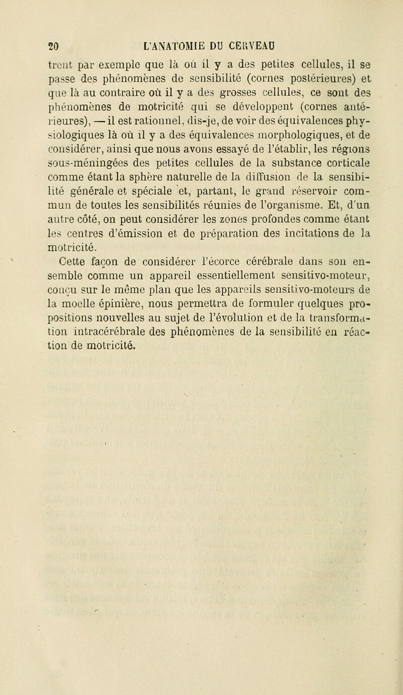 treiit par exemple que là où il y a des petites cellules, il se passe des phénomènes de sensibilité (cornes postérieures) et que là au contraire où il y a des grosses cellules, ce sont des phénomènes de motricité qui se développent (cornes anté- rieures), — il est rationnel, dis-je, de voir des équivalences phy- siologiques là où il y a des équivalences morphologiques, et de considérer, ainsi que nous avons essayé de l'établir, les régions sous-méningées des petites cellules de la substance corticale comme étant la sphère naturelle de la diffusion de la sensibi- lité générale et spéciale et, partant, le grand réservoir com- mun de toutes les sensibilités réunies de l'organisme. Et, d'un autre côté, on peut considérer les zones profondes comme étant les centres d'émission et de préparation des incitations de la motricité. Cette façon de considérer l'écorce cérébrale dans son en- semble comme un appareil essentiellement sensitivo-moteur, conçu sur le même plan que les appareils sensitivo-moteurs de la moelle épinière, nous permettra de formuler quelques pro- positions nouvelles au sujet de l'évolution et de la transforma- tion intracérébrale des phénomènes de la sensibilité en réac- tion de motricité.
