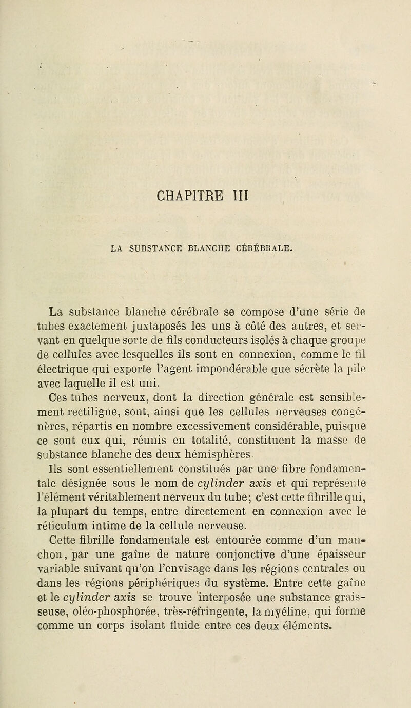 LA SUBSTANCE BLANCHE CEREBRALE. La substance hlanche cérébrale se compose d'une série de tubes exactement juxtaposés les uns à côté des autres, et ser- vant en quelque sorte de fils conducteurs isolés à chaque groupe de cellules avec lesquelles ils sont en connexion, comme le fil électrique qui exporte l'agent impondérable que sécrète la pile avec laquelle il est uni. Ces tubes nerveux, dont la direction générale est sensible- ment rectiligne, sont, ainsi que les cellules nerveuses congé- nères, répartis en nombre excessivement considérable, puisque ce sont eux qui, réunis en totalité, constituent la masse de substance blanche des deux hémisphères Ils sont essentiellement constitués par une fibre fondamen- tale désignée sous le nom de cylinder axis et qui représente l'élément véritablement nerveux du tube; c'est cette fibrille qui, la plupart du temps, entre directement en connexion avec le réticulum intime de la cellule nerveuse. Cette fibrille fondamentale est entourée comme d'un man- chon, par une gaîne de nature conjonctive d'une épaisseur variable suivant qu'on l'envisage dans les régions centrales ou dans les régions périphériques du système. Entre cette gaîne et le cylinder axis se trouve interposée une substance grais- seuse, oléo-phosphorée, très-réfringente, la myéline, qui forme comme un corps isolant fluide entre ces deux éléments.