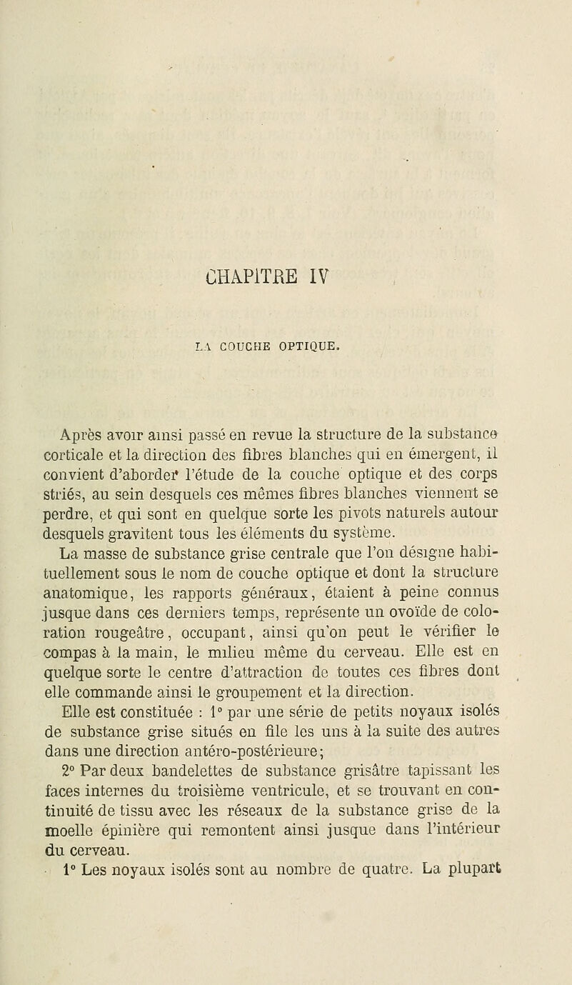 LA COUCHE OPTIQUE. Après avoir ainsi passé en revue la structure de la substance corticale et la direction des fibres blanches qui en émergent, il convient d'abordei* l'étude de la couche optique et des corps striés, au sein desquels ces mêmes fibres blanches viennent se perdre, et qui sont en quelque sorte les pivots naturels autour desquels gravitent tous les éléments du système. La masse de substance grise centrale que l'on désigne habi- tuellement sous le nom de couche optique et dont la structure anatomique, les rapports généraux, étaient à peine connus jusque dans ces derniers temps, représente un ovoïde de colo- ration rougeâtre, occupant, ainsi qu'on peut le vérifier le compas à la main, le milieu même du cerveau. Elle est en quelque sorte le centre d'attraction de toutes ces fibres dont elle commande ainsi le groupement et la direction. Elle est constituée : 1° par une série de petits noyaux isolés de substance grise situés en file les uns à la suite des autres dans une direction antéro-postérieure ; 2° Par deux bandelettes de substance grisâtre tapissant les faces internes du troisième ventricule, et se trouvant en con- tinuité de tissu avec les réseaux de la substance grise de la moelle épinière qui remontent ainsi jusque dans l'intérieur du cerveau. • 1° Les noyaux isolés sont au nombre de quatre. La plupart