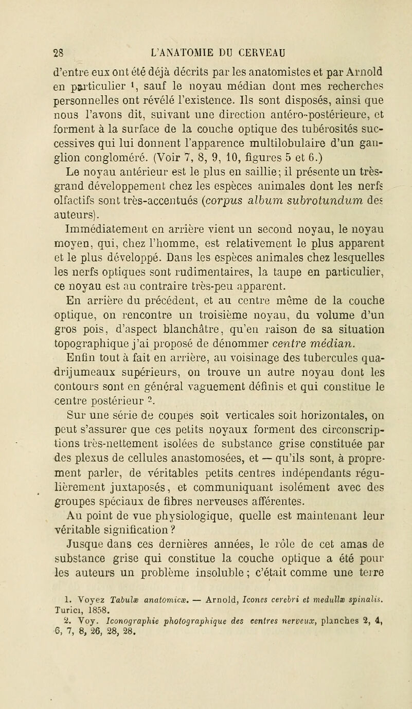 d'entre eux ont été déjà décrits par les anatomistes et par Arnold en particulier t, sauf le noyau médian dont mes recherches personnelles ont révélé l'existence. Ils sont disposés, ainsi que nous l'avons dit, suivant une direction antéro-postérieurc, et forment à la surface de la couche optique des tubérosités suc- cessives qui lui donnent l'apparence multilohulaire d'un gan- glion congloméré. (Voir 7, 8, 9, 10, figures 5 et 6.) Le noyau antérieur est le plus en saillie; il présente un très- grand développement chez les espèces animales dont les nerfs olfactifs sont très-accentués (corpus album suhrotundum dcE auteurs). Immédiatement en arrière vient un second noyaa, le noyau moyen, qui, chez l'homme, est relativement le plus apparent et le plus développé. Dans les espèces animales chez lesquelles les nerfs optiques sont rudimentaires, la taupe en particulier, ce noyau est au contraire très-peu apparent. En arrière du précédent, et au centre môme de la couche optique, on rencontre un troisième noyau, du volume d'un gros pois, d'aspect blanchâtre, qu'en raison de sa situation topographique j'ai proposé de dénommer centre médian. Enfin tout à fait en arrière, au voisinage des tubercules qua- drijumeaux supérieurs, on trouve un autre noyau dont les contours sont en général vaguement définis et qui constitue le centre postérieur -. Sur une série de coupes soit verticales soit horizontales, on peut s'assurer que ces petits noyaux forment des circonscrip- tions très-nettement isolées de substance grise constituée par ■des plexus de cellules anastomosées, et — qu'ils sont, à propre- ment parler, de véritables petits centres indépendants régu- lièrement juxtaposés, et communiquant isolément avec des groupes spéciaux de fibres nerveuses afférentes. Au point de vue physiologique, quelle est maintenant leur véritable signification ? Jusque dans ces dernières années, le rôle de cet amas de substance grise qui constitue la couche optique a été pour les auteurs un problème insoluble ; c'était comme une teire 1. Voyez Tabulx anatomicœ, — Arnold, Icônes cerebri et medullse spinalis. Turici, 1858. 2. Voy. Iconographie photographique des centres nerveux, planches 2, 4, 5, 7, 8, 26, 28, 28.