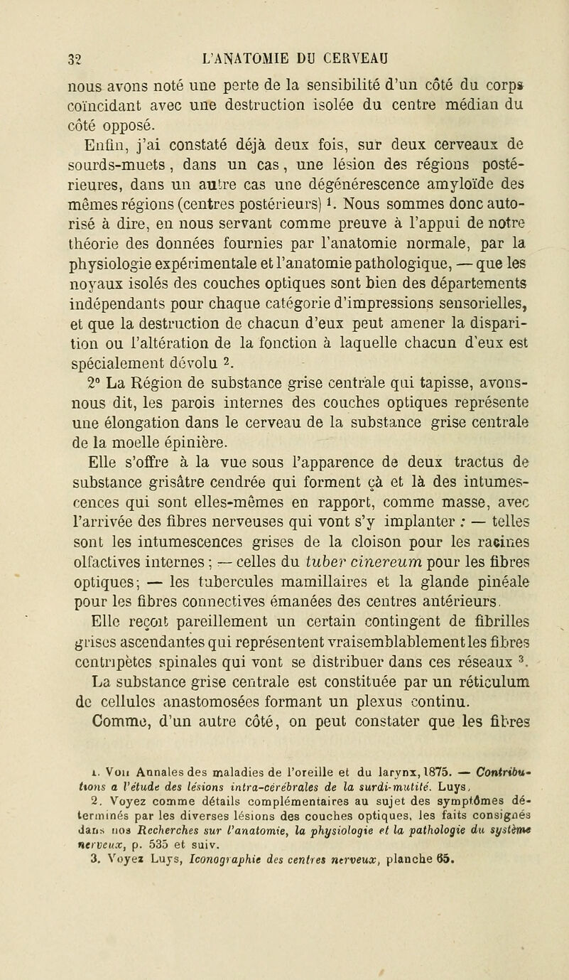 nous avons noté une perte de la sensibilité d'un côté du corp» coïncidant avec une destruction isolée du centre médian du côté opposé. Enûn, j'ai constaté déjà deux fois, sur deux cerveaus de sourds-muets, dans un cas, une lésion des régions posté- rieures, dans un autre cas une dégénérescence amyloïde des mêmes régions (centres postérieurs) i. Nous sommes donc auto- risé à dire, en nous servant comme preuve à l'appui de notre théorie des données fournies par l'anatomie normale, par la physiologie expérimentale et l'anatomie pathologique, — que les noyaux isolés des couches optiques sont bien des départements indépendants pour chaque catégorie d'impressions sensorielles, et que la destruction de chacun d'eux peut amener la dispari- tion ou l'altération de la fonction à laquelle chacun d'eux est spécialement dévolu 2. 2 La Région de substance grise centrale qui tapisse, avons- nous dit, les parois internes des couches optiques représente une élongation dans le cerveau de la substance grise centrale de la moelle épinière. Elle s'offre à la vue sous l'apparence de deux tractus de substance grisâtre cendrée qui forment çà et là des intumes- cences qui sont elles-mêmes en rapport, comme masse, avec l'arrivée des fibres nerveuses qui vont s'y implanter : — telles sont les intumescences grises de la cloison pour les raeines olfactives internes ; — celles du tuber cinereum pour les fibres optiques; — les tubercules mamillaires et la glande pinéale pour les fibres connectives émanées des centres antérieurs. Elle reçoit pareillement un certain contingent de fibrilles giiscs ascendantes qui représentent vraisemblablement les fibres centripètes spinales qui vont se distribuer dans ces réseaux ^. La substance grise centrale est constituée par un réticulum de cellules anastomosées formant un plexus continu. Comme, d'un autre côté, on peut constater que les fibres i. Voii Annales des maladies de l'oreille et du larynx, 1875. -~ Contriôu- ttons a l'étude des lésions intra-cèrébrales de la surdi-mutité. Luys, 2. Voyez connme détails complémentaires au sujet des symptômes dé- terminés par les diverses lésions des couches optiques, les faits consignés dans iioa Recherches sur l'anatomie, la physiologie et la pathologie du système nerveux, p. 535 et suiv. 3. Voyez Luys, Iconographie des centres nerveux^ planche 65.