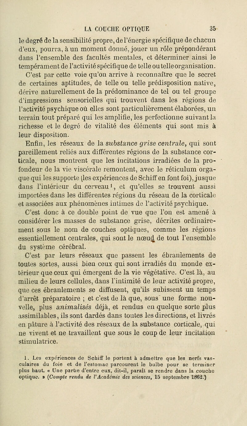 le degré de la sensibilité propre, de l'énergie spécifique de chacun d'eux, pourra, à un moment donné, jouer un rôle prépondérant dans l'ensemble des facultés mentales, et déterminer ainsi le tempérament de l'activité spécifique de telle ou telle organisation. C'est par cette voie qu'on arrive à reconnaître que le secret de certaines aptitudes, de telle ou telle prédisposition native, dérive naturellement de la prédominance de tel ou tel groupe d'impressions sensorielles qui trouvent dans les régions de l'activité psychique où elles sont particulièrement élaborées, un terrain tout préparé qui les amplifie, les perfectionne suivant la richesse et le degré de vitalité des éléments qui sont mis à leur disposition. Enfin, les réseaux de la substance grise centrale, qui sont pareillement reliés aux différentes régions de la substance cor- ticale, nous montrent que les incitations irradiées de la pro- fondeur de la vie viscérale remontent, avec le réticulum orga- que qui les supporte (les expériences de SchifTen font foi), jusque dans l'intérieur du cerveau i, et qu'elles se trouvent aussi importées dans les différentes régions du réseau de la corticale et associées aux phénomènes intimes de l'activité psychique. C'est donc à ce double point de vue que l'on est amené à considérer les masses de substance grise, décrites ordinaire- ment sous le nom de couches optiques, comme les régions essentiellement centrales, qui sont le nœud de tout l'ensemble du système cérébral. C'est par leurs réseaux que passent les ébranlements de toutes sortes, aussi bien ceux qui sont irradiés du monde ex- térieur que ceux qui émergent de la vie végétative. C'est là, au milieu de leurs cellules, dans Tintimité de leur activité propre, que ces ébranlements se diffusent, qu'ils subissent un temps d'arrêt préparatoire ; et c'est de là que, sous une forme nou- velle, plus animalisés déjà, et rendus en quelque sorte plus assimilables, ils sont dardés dans toutes les directions, et livrés en pâture à l'activité des réseaux de la substance corticale, qui ne vivent et ne travaillent que sous le coup de leur incitation stimulatrice. 1. Les expériences de Schiff le portent à admettre que les nerfs vas- cuiaires du foie et de l'estomac parcourent le bulbe pour se terminer plus haut. « Une partie d'entre eux, dit-il, paraît se rendre dans la couche optique. » {Compte rendu de l'Académie des sciences, 15 septembre 1862.)