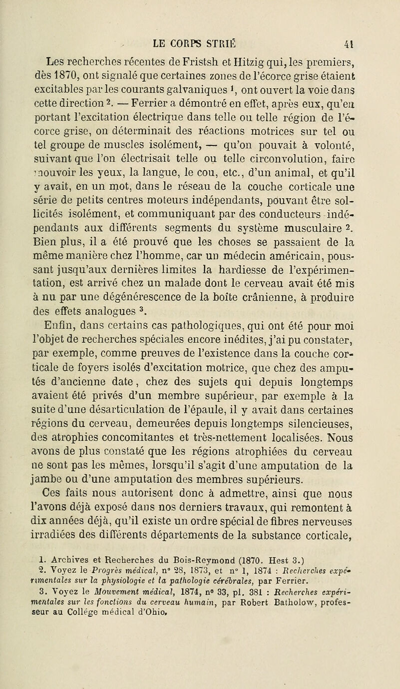 Les recherches récentes de Fristsh et Hitzig qui, les premiers, dès 1870, ont signalé que certaines zones de l'écorce grise étaient excitables par les courants galvaniques i, ont ouvert la voie dans cette direction 2. — Ferrier a démontré en effet, après eux, qu'eu portant l'excitation électrique dans telle ou telle région de l'é- corce grise, on déterminait des réactions motrices sur tel ou tel groupe de muscles isolément, — qu'on pouvait à volonté, suivant que l'on électrisait telle ou telle circonvolution, faire THOuvoir les yeux, la langue, le cou, etc., d'un animal, et qu'il y avait, en un niot, dans le réseau de la couche corticale une série de petits centres moteurs indépendants, pouvant être sol- licités isolément, et communiquant par des conducteurs indé- pendants aux différents segments du système musculaire 2. Bien plus, il a été prouvé que les choses se passaient de la même manière chez l'homme, car un médecin américain, pous- sant jusqu'aux dernières limites la hardiesse de l'expérimen- tation, est arrivé chez un malade dont le cerveau avait été mis à nu par une dégénérescence de la boîte crânienne, à produire des effets analogues ^. Enfin, dans certains cas pathologiques, qui ont été pour moi l'objet de recherches spéciales encore inédites, j'ai pu constater, par exemple, comme preuves de l'existence dans la couche cor- ticale de foyers isolés d'excitation motrice, que chez des ampu- tés d'ancienne date, chez des sujets qui depuis longtemps avaient été privés d'un membre supérieur, par exemple à la suite d'une désarticulation de l'épaule, il y avait dans certaines régions du cerveau, demeurées depuis longtemps silencieuses, des atrophies concomitantes et très-nettement localisées. Nous avons de plus constaté que les régions atrophiées du cerveau ne sont pas les mômes, lorsqu'il s'agit d'une amputation de la jambe ou d'une amputation des membres supérieurs. Ces faits nous autorisent donc à admettre, ainsi que nous l'avons déjà exposé dans nos derniers travaux, qui remontent à dix années déjà, qu'il existe un ordre spécial de fibres nerveuses irradiées des différents départements de la substance corticale, 1. Archives et Recherches du Bois-Reymond (1870. Hest 3.) 2. Voyez le Progrès médical, n° 28, 1873, et n° 1, 1874 : Recherches expe'- rimentales sur la physiologie et la pathologie cérébrales, par Ferrier. 8. Voyez le Mouvement médical, 1874, n» 33, pi. 381 : Recherches expéri- mentales sur les fondions du cerveau humain, par Robert Batholow, profes- seur au Collège médical d'Ohio.