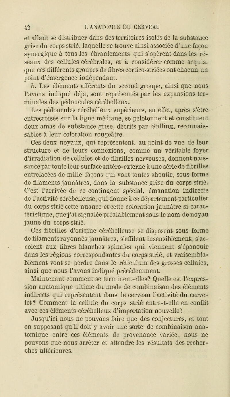 et allant se distribuer dans des territoires isolés de la substa'i:ice grise du corps strié, laquelle se trouve ainsi associée d'une façon synergique à tous les ébranlements qui s'opèrent dans les ré- seaux des cellules cérébrales, et à considérer comme acquis, que ces différents groupes de fibres cortico-striées ont chacun un point d'émergence indépendant. b. Les éléments afférents du second groupe, ainsi que nous l'avons indiqué déjà, sont représentés par les expansions ter- minales des pédoncules cérébelleux. Les pédoncules cérébelleux supérieurs, en effet, après s'être entrecroisés sur la ligne médiane, se pelotonnent et constituent deux amas de substance grise, décrits par Stilling, reconnais- sablés à leur coloration rougeâtre. Ces deux noyaux, qui représentent, au point de vue de leur structure et de leurs connexions, comme un véritable foyer d'irradiation de cellules et de fibrilles nerveuses, donnent nais- sance par toute le av surface antéro-externe à une série de fibrilles entrelacées de mille façons qui vont toutes aboutir, sous forme de filaments jaunâtres, dans la substance grise du corps strié. C'est l'arrivée de ce contingent spécial, émanation indirecte de l'activité cérébelleuse, qui donne à ce département particulier du corps strié cette nuance et cette coloration jaunâtre si carac- téristique, que j'ai signalée préalablement sous le nom de noyau jaune du corps strié. Ces fibrilles d'origine cérébelleuse se disposent sous forme de filaments rayonnes jaunâtres, s'effilent insensiblement, s'ac- colent aux fibres blanches spinales qui viennent s'épanouir dans les régions correspondantes du corps strié, et vraisembla- blement vont se perdre dans le réticulum des grosses cellules, ainsi que nous l'avons indiqué précédemment. Maintenant comment se terminent-elles? Quelle est l'expres- sion an atomique ultime du mode de combinaison des éléments indirects qui représentent dans le cerveau l'activité du cerve- let? Comment la cellule du corps strié entre-t-elle en conflit avec ces éléments cérébelleux d'importation nouvelle? Jusqu'ici nous ne pouvons faire que des conjectures, et tout en supposant qu'il doit y avoir une sorte de combinaison ana- tomique entre ces éléments de provenance variée, nous ne pouvons que nous arrêter et attendre les résultats des recher- ches ultérieures.